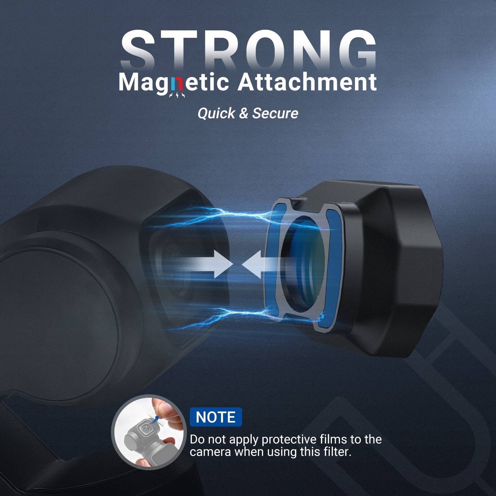 STRONG Magnetic Attachment  
Quick & Secure  

NOTE: Do not apply protective films to the camera when using this filter.