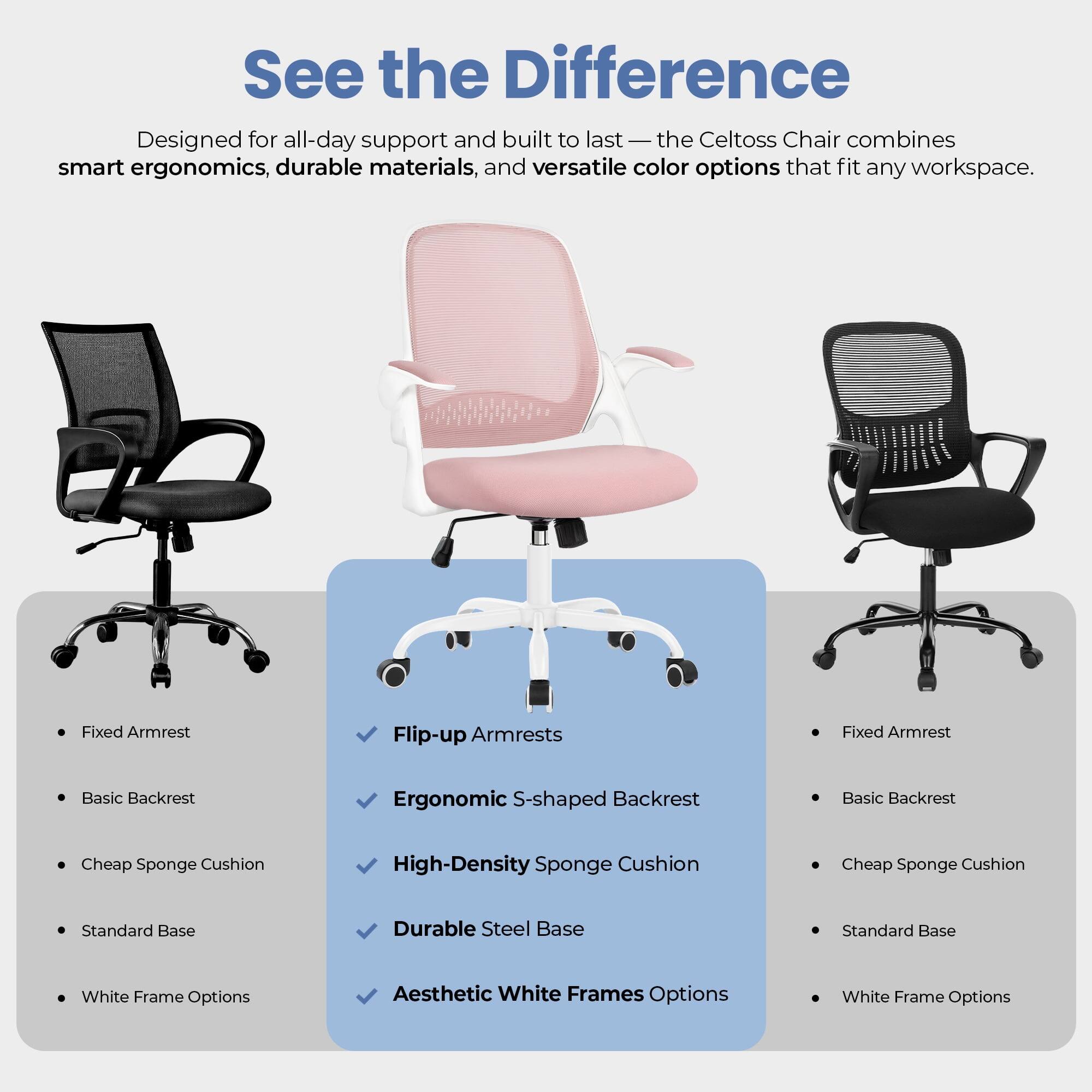 See the Difference

Designed for all-day support and built to last — the Celtoss Chair combines smart ergonomics, durable materials, and versatile color options that fit any workspace.

- Fixed Armrest
- Basic Backrest
- Cheap Sponge Cushion
- Standard Base
- White Frame Options

- Flip-up Armrests
- Ergonomic S-shaped Backrest
- High-Density Sponge Cushion
- Durable Steel Base
- Aesthetic White Frames Options

- Fixed Armrest
- Basic Backrest
- Cheap Sponge Cushion
- Standard Base
- White Frame Options