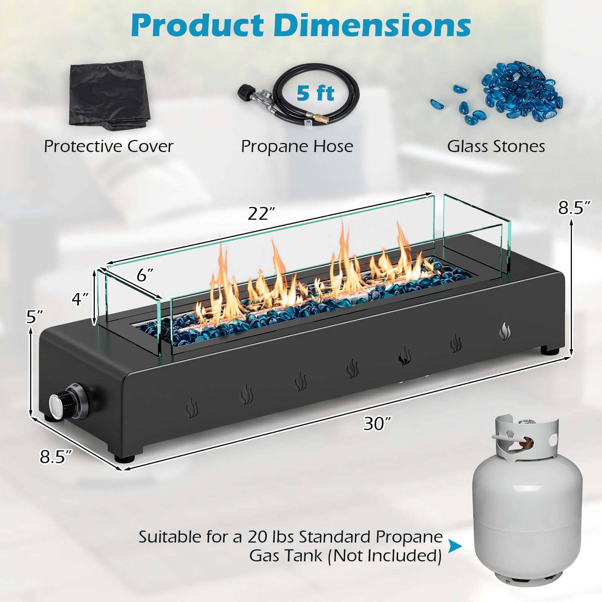 Product Dimensions

- Protective Cover
- Propane Hose (5 ft)
- Glass Stones

Dimensions:
- Length: 30"
- Width: 22"
- Height: 8.5"
- Depth: 8.5"
- Height of Firebox: 6"
- Depth of Firebox: 5"
- Height of Base: 4"

Suitable for a 20 lbs Standard Propane Gas Tank (Not Included)