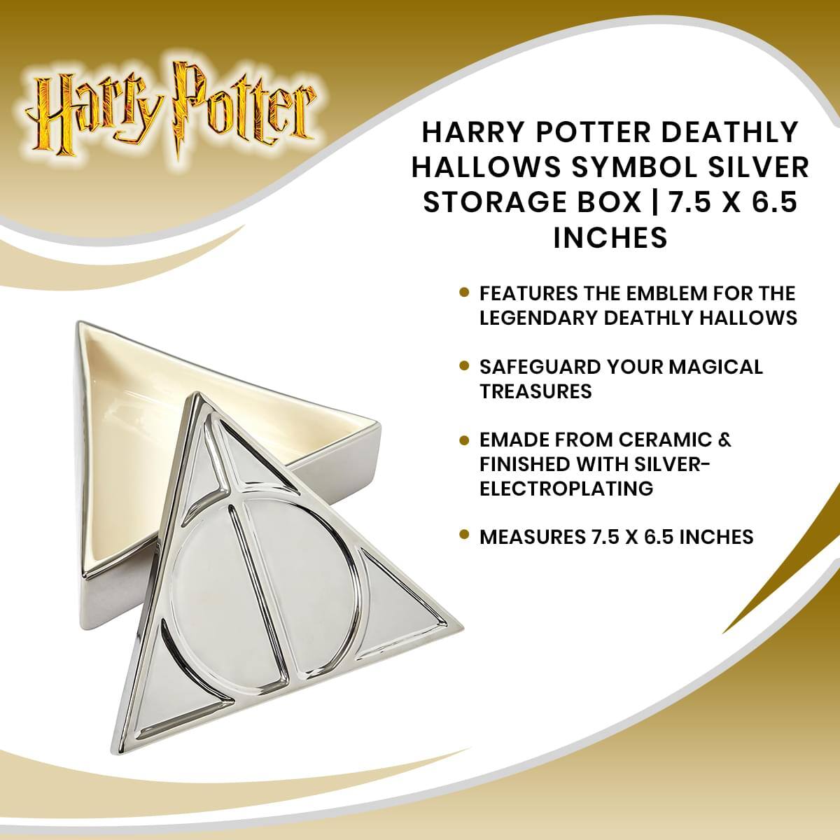 Harry Potter HARRY POTTER DEATHLY HALLOWS SYMBOL SILVER STORAGE BOX | 7.5 X 6.5 INCHES FEATURES THE EMBLEM FOR THE LEGENDARY DEATHLY HALLOWS SAFEGUARD YOUR MAGICAL TREASURES EMade FROM CERAMIC & FINISHED WITH SILVER- ELECTROPLATING MEASURES 7.5 X 6.5 INCHES