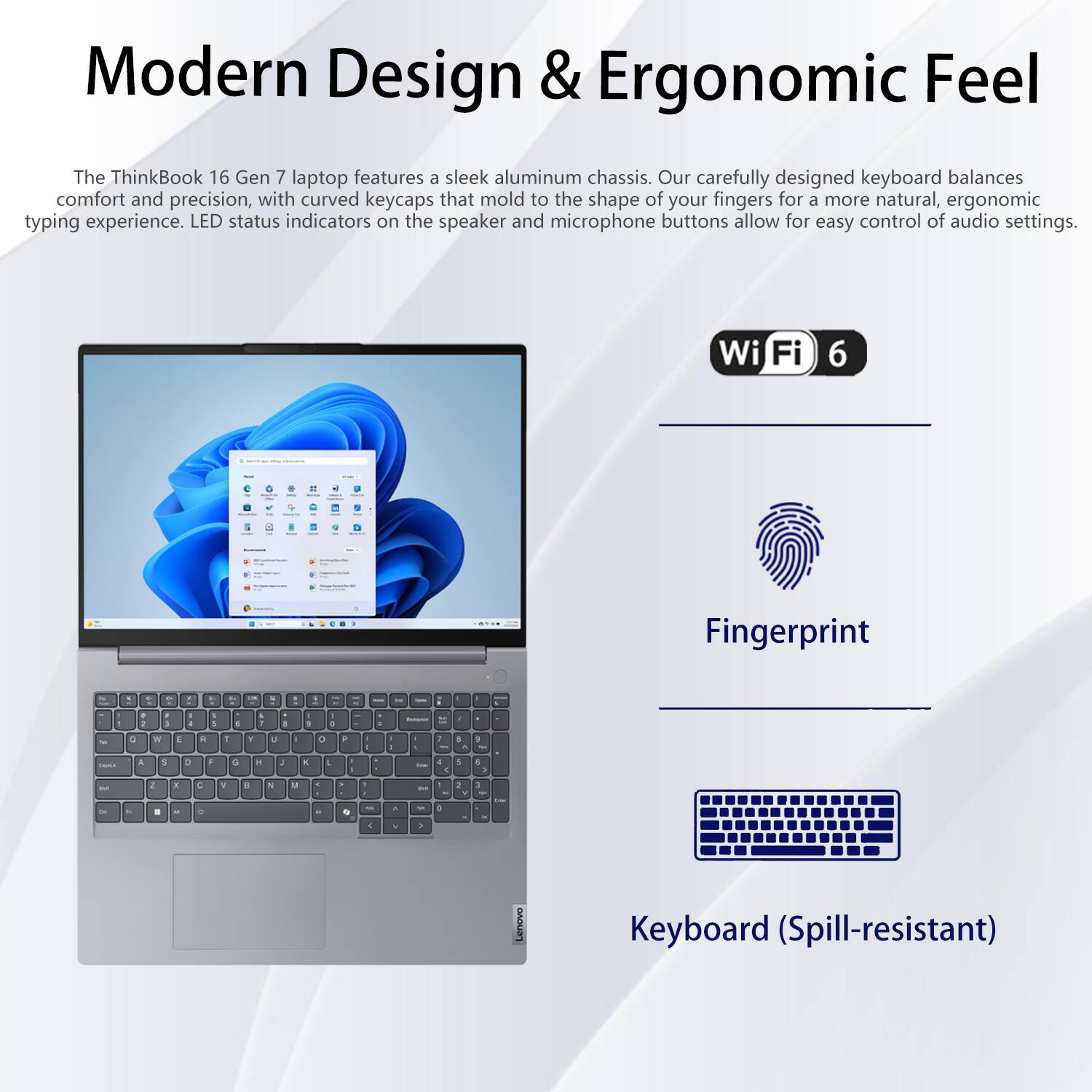 Modern Design & Ergonomic Feel

The ThinkBook 16 Gen 7 laptop features a sleek aluminum chassis. Our carefully designed keyboard balances comfort and precision, with curved keycaps that mold to the shape of your fingers for a more natural, ergonomic typing experience. LED status indicators on the speaker and microphone buttons allow for easy control of audio settings.

- Wi-Fi 6
- Fingerprint
- Keyboard (Spill-resistant)