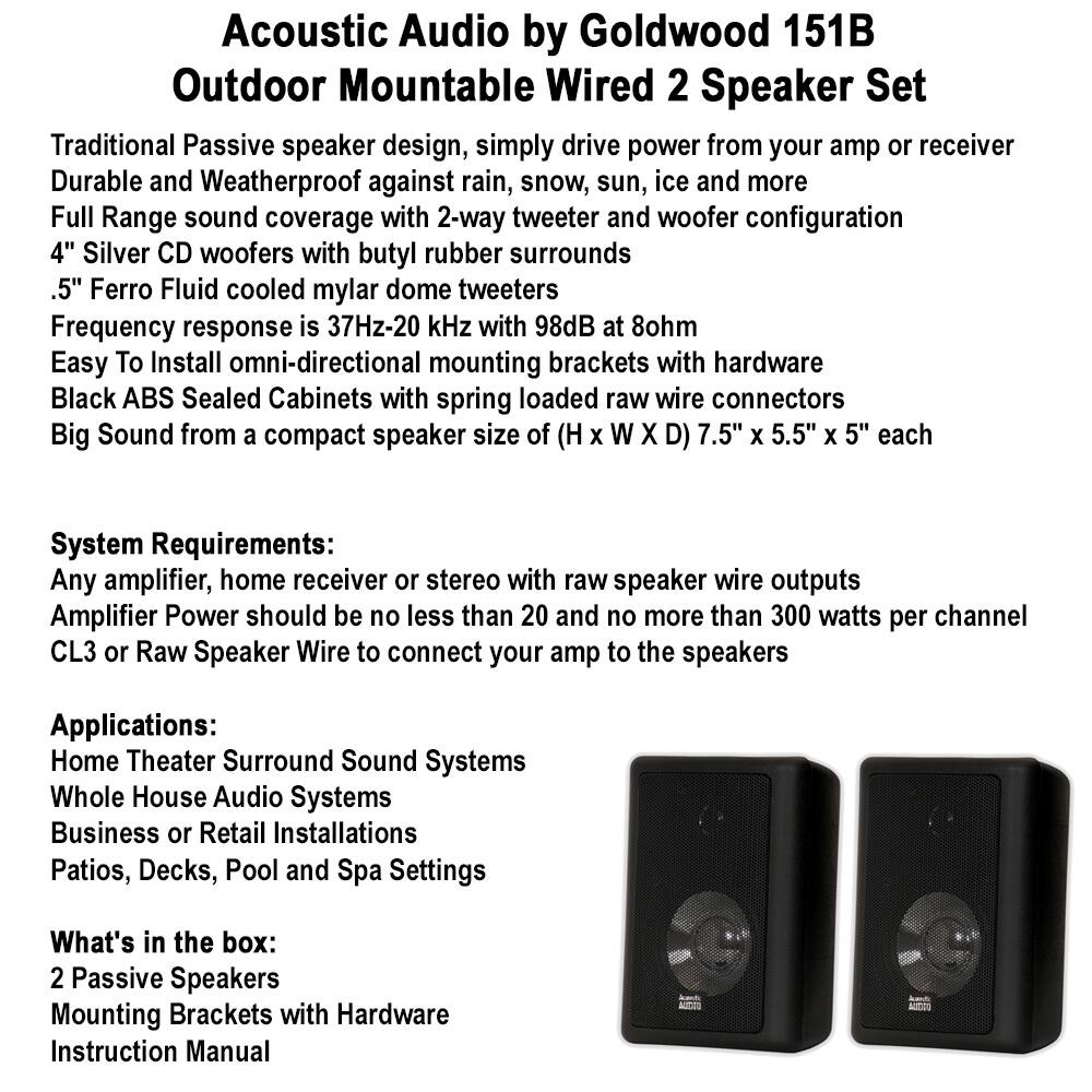 **Acoustic Audio by Goldwood 151B Outdoor Mountable Wired 2 Speaker Set**

- Traditional Passive speaker design, simply drive power from your amp or receiver
- Durable and Weatherproof against rain, snow, sun, ice and more
- Full Range sound coverage with 2-way tweeter and woofer configuration
- 4" Silver CD woofers with butyl rubber surrounds
- .5" Ferro Fluid cooled mylar dome tweeters
- Frequency response is 37Hz-20 kHz with 98dB at 8ohm
- Easy To Install omni-directional mounting brackets with hardware
- Black ABS Sealed Cabinets with spring loaded raw wire connectors
- Big Sound from a compact speaker size of (H x W x D) 7.5" x 5.5" x 5" each

**System Requirements:**
- Any amplifier, home receiver or stereo with raw speaker wire outputs
- Amplifier Power should be no less than 20 and no more than 300 watts per channel
- CL3 or Raw Speaker Wire to connect your amp to the speakers

**Applications:**
- Home Theater Surround Sound Systems
- Whole House Audio Systems
-