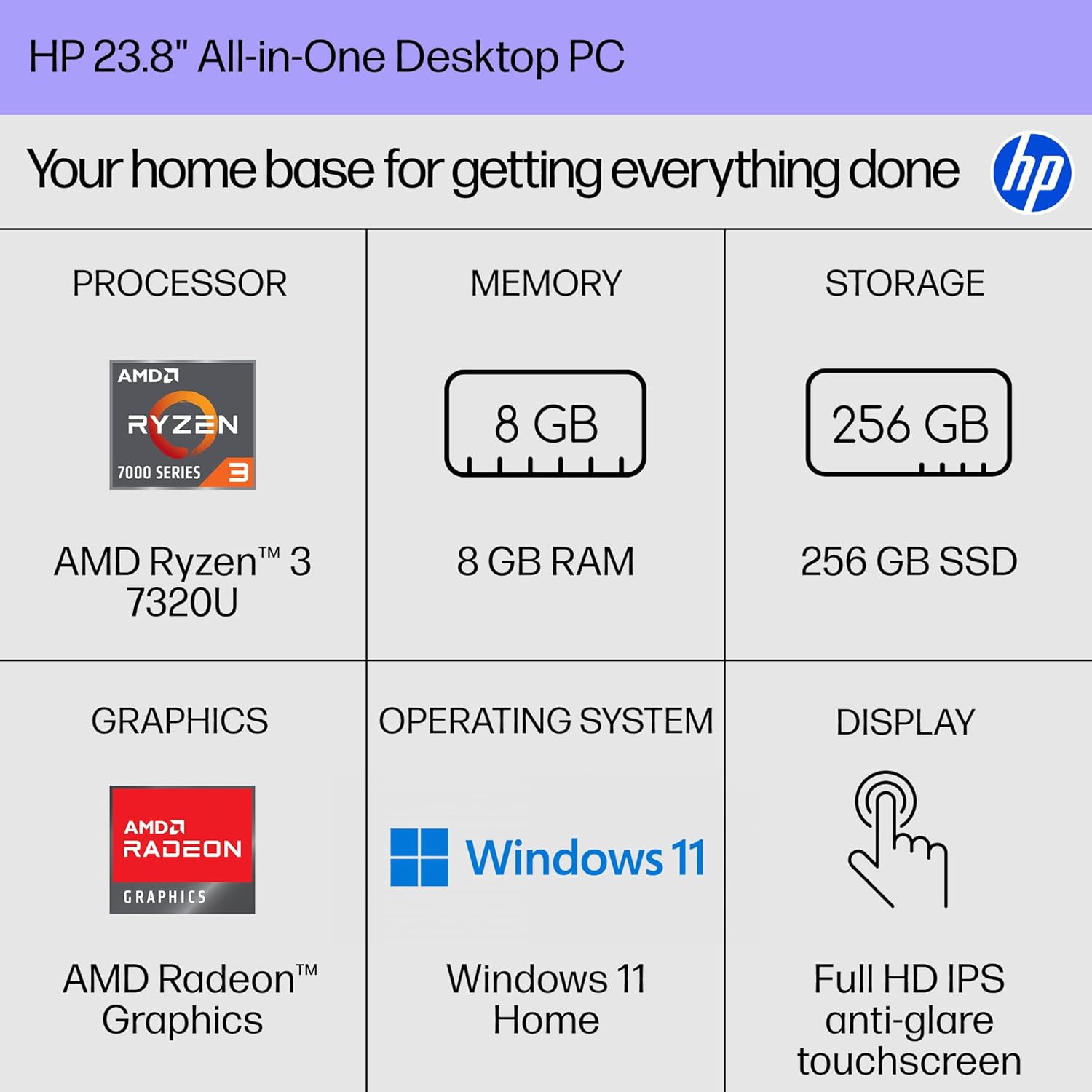 HP 23.8" All-in-One Desktop PC  
Your home base for getting everything done  

**PROCESSOR**  
AMD Ryzen™ 3 7320U  

**MEMORY**  
8 GB RAM  

**STORAGE**  
256 GB SSD  

**GRAPHICS**  
AMD Radeon™ Graphics  

**OPERATING SYSTEM**  
Windows 11 Home  

**DISPLAY**  
Full HD IPS anti-glare touchscreen