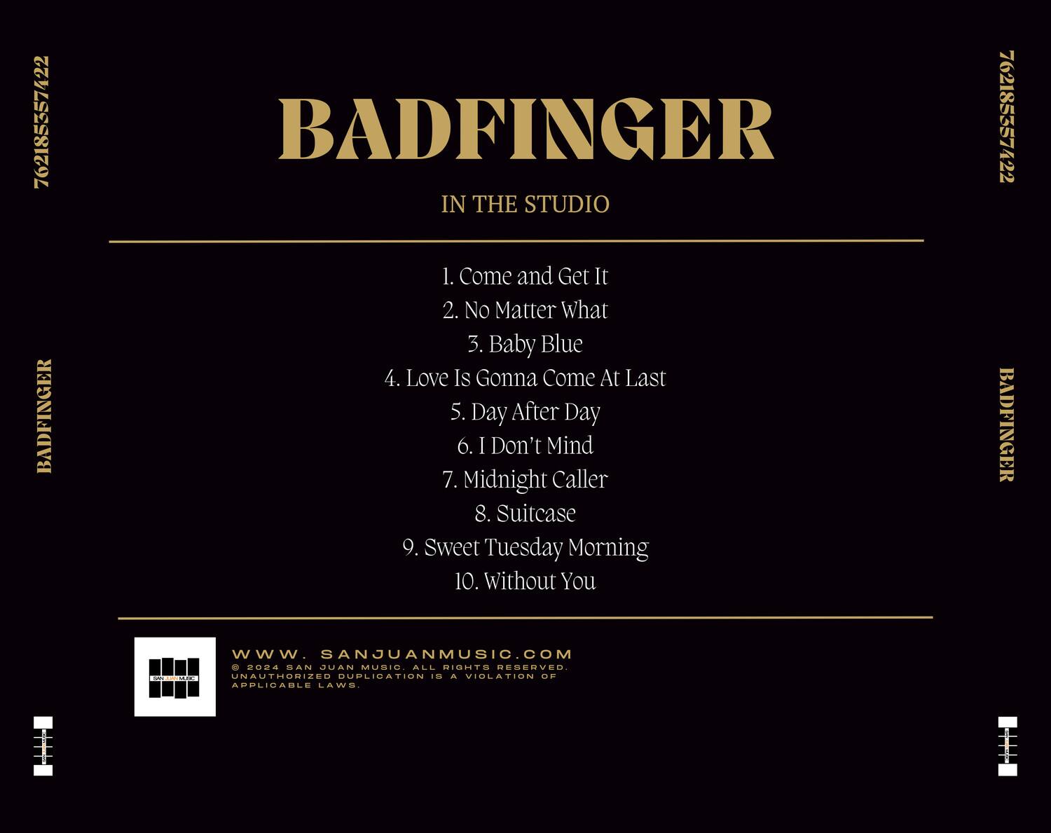 BADFINGER  
IN THE STUDIO  

1. Come and Get It  
2. No Matter What  
3. Baby Blue  
4. Love Is Gonna Come At Last  
5. Day After Day  
6. I Don't Mind  
7. Midnight Caller  
8. Suitcase  
9. Sweet Tuesday Morning  
10. Without You  

www.SANJUANMUSIC.COM  
© 2024 SAN JUAN MUSIC. ALL RIGHTS RESERVED.  
UNAUTHORIZED DUPLICATION IS A VIOLATION OF APPLICABLE LAWS.