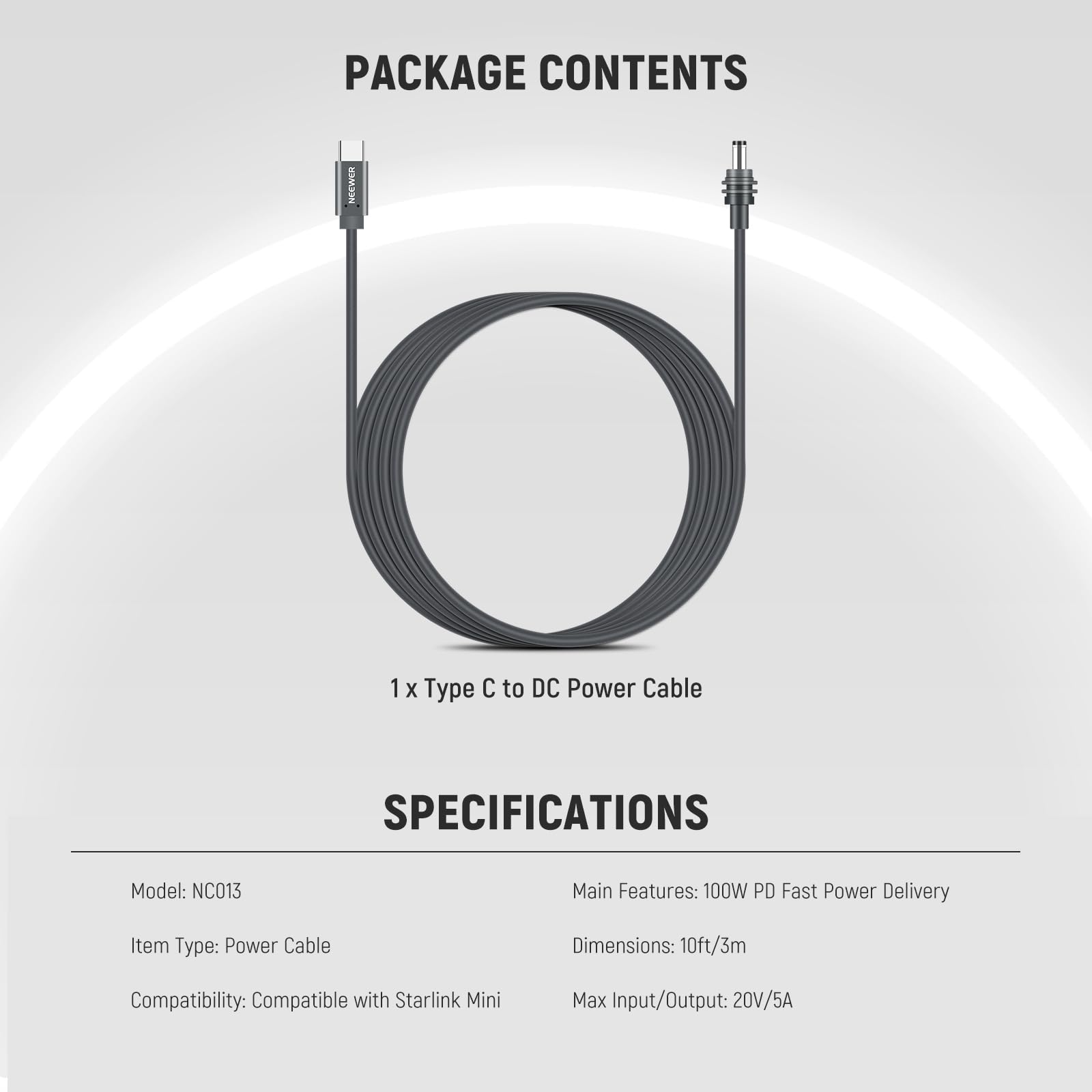 PACKAGE CONTENTS  
1 x Type C to DC Power Cable  

SPECIFICATIONS  
Model: NC013  
Item Type: Power Cable  
Compatibility: Compatible with Starlink Mini  
Main Features: 100W PD Fast Power Delivery  
Dimensions: 10ft/3m  
Max Input/Output: 20V/5A