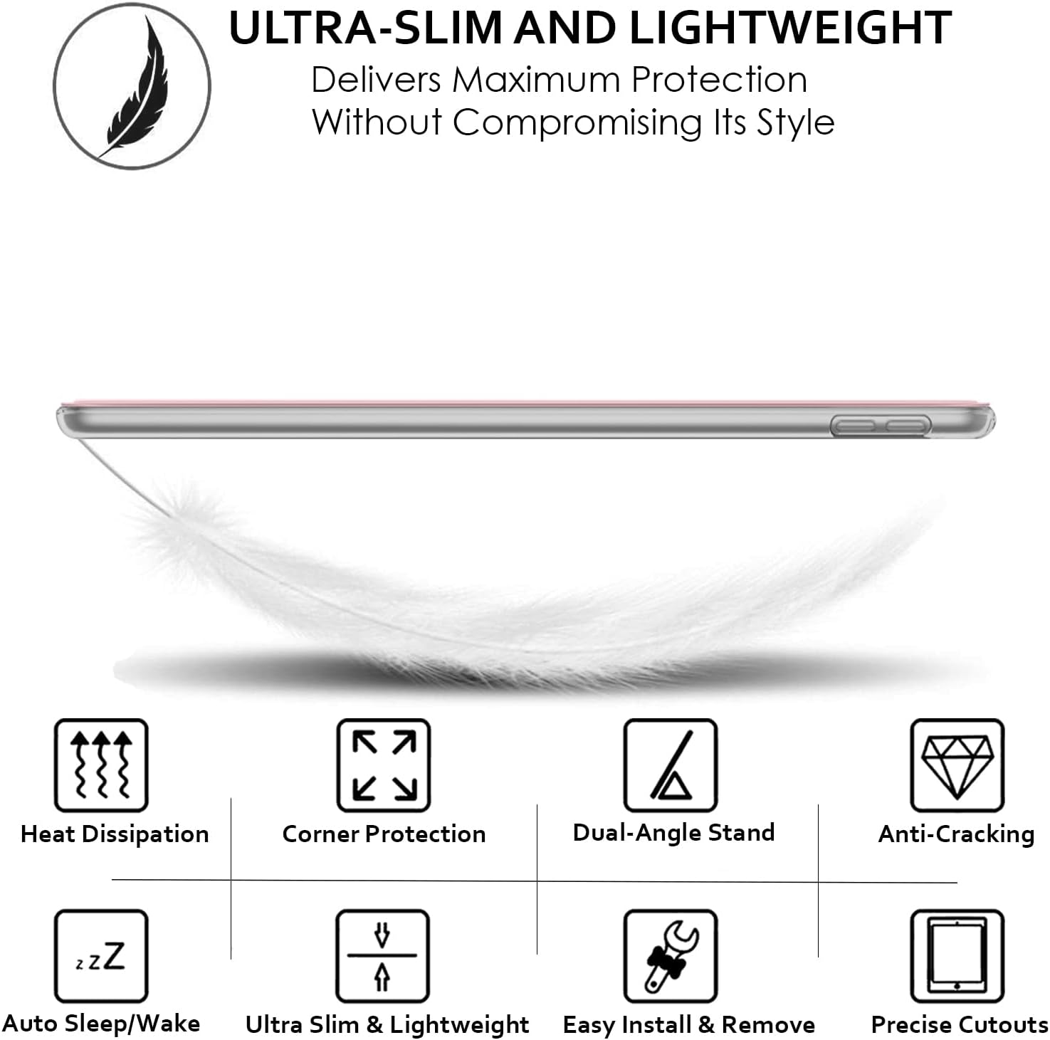 ULTRA-SLIM AND LIGHTWEIGHT  
Delivers Maximum Protection Without Compromising Its Style

- Heat Dissipation
- Corner Protection
- Dual-Angle Stand
- Anti-Cracking
- Auto Sleep/Wake
- Ultra Slim & Lightweight
- Easy Install & Remove
- Precise Cutouts