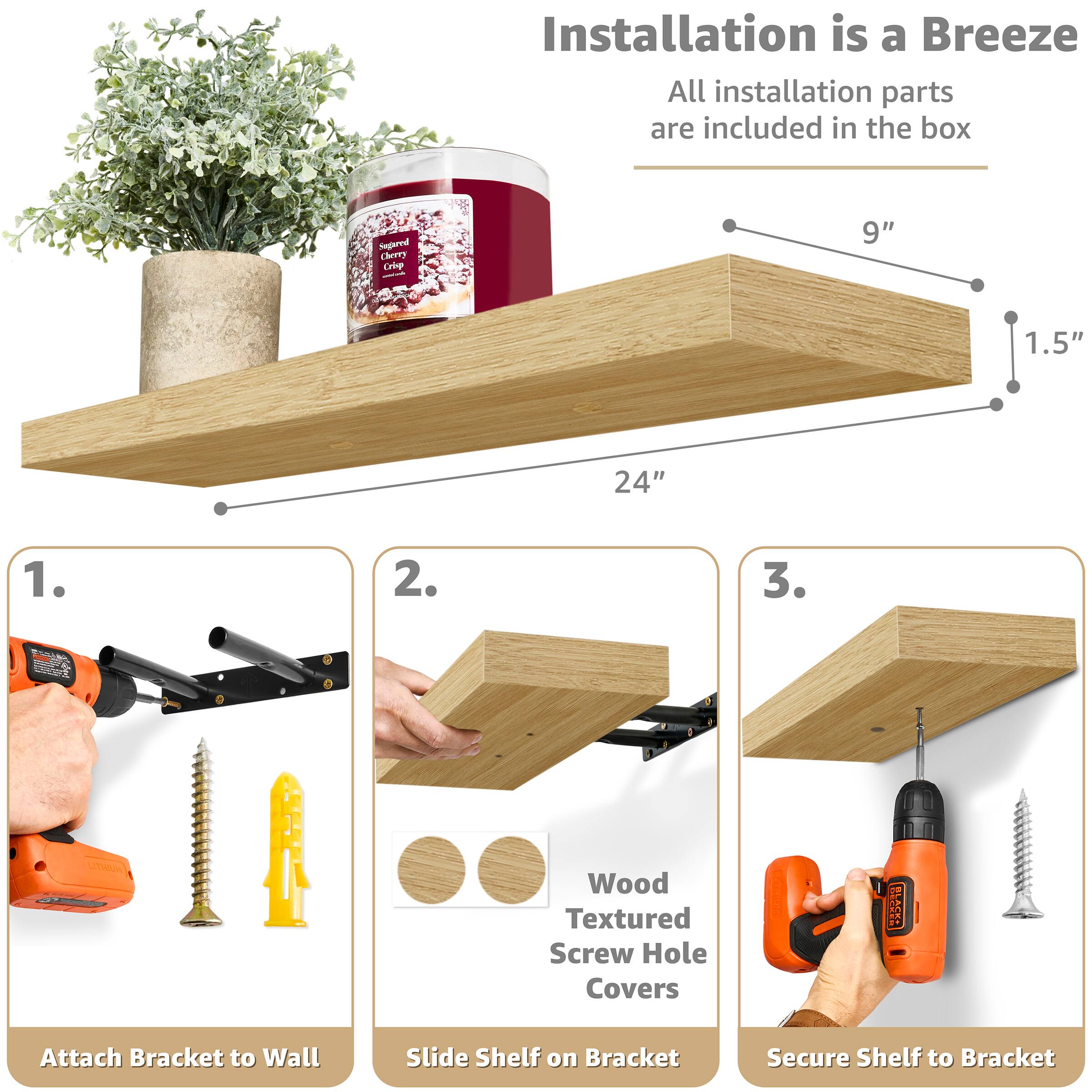 Installation is a Breeze  
All installation parts are included in the box

Sugared Cherry Crisp  
9"  
1.5"  
24"

1. Attach Bracket to Wall  
2. Slide Shelf on Bracket  
3. Secure Shelf to Bracket

Wood Textured Screw Hole Covers