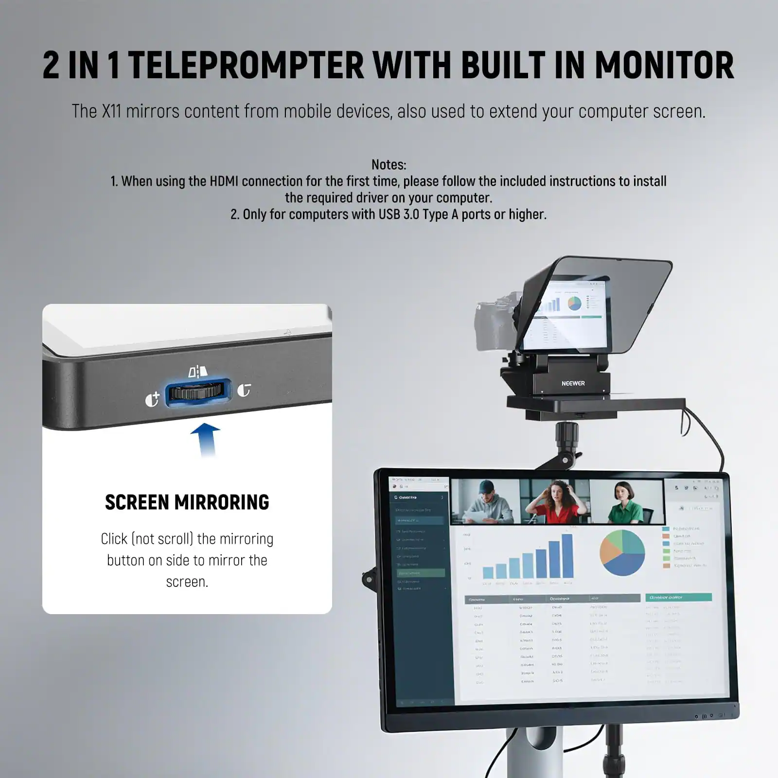 2 IN 1 TELEPROMPTER WITH BUILT IN MONITOR

The X11 mirrors content from mobile devices, also used to extend your computer screen.

Notes:
1. When using the HDMI connection for the first time, please follow the included instructions to install the required driver on your computer.
2. Only for computers with USB 3.0 Type A ports or higher.

SCREEN MIRRORING
Click (not scroll) the mirroring button on side to mirror the screen.