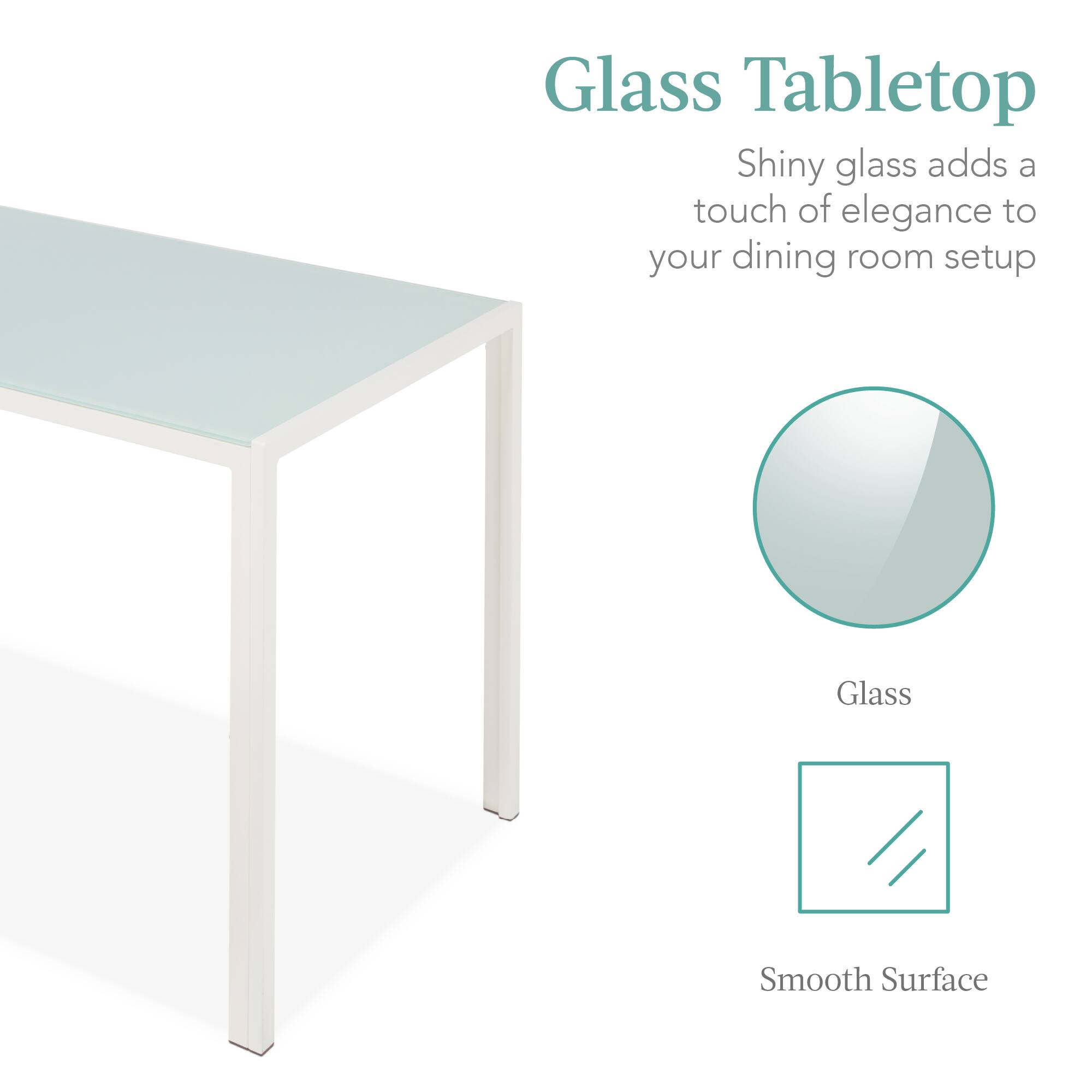 Glass Tabletop  
Shiny glass adds a touch of elegance to your dining room setup  
Glass  
Smooth Surface