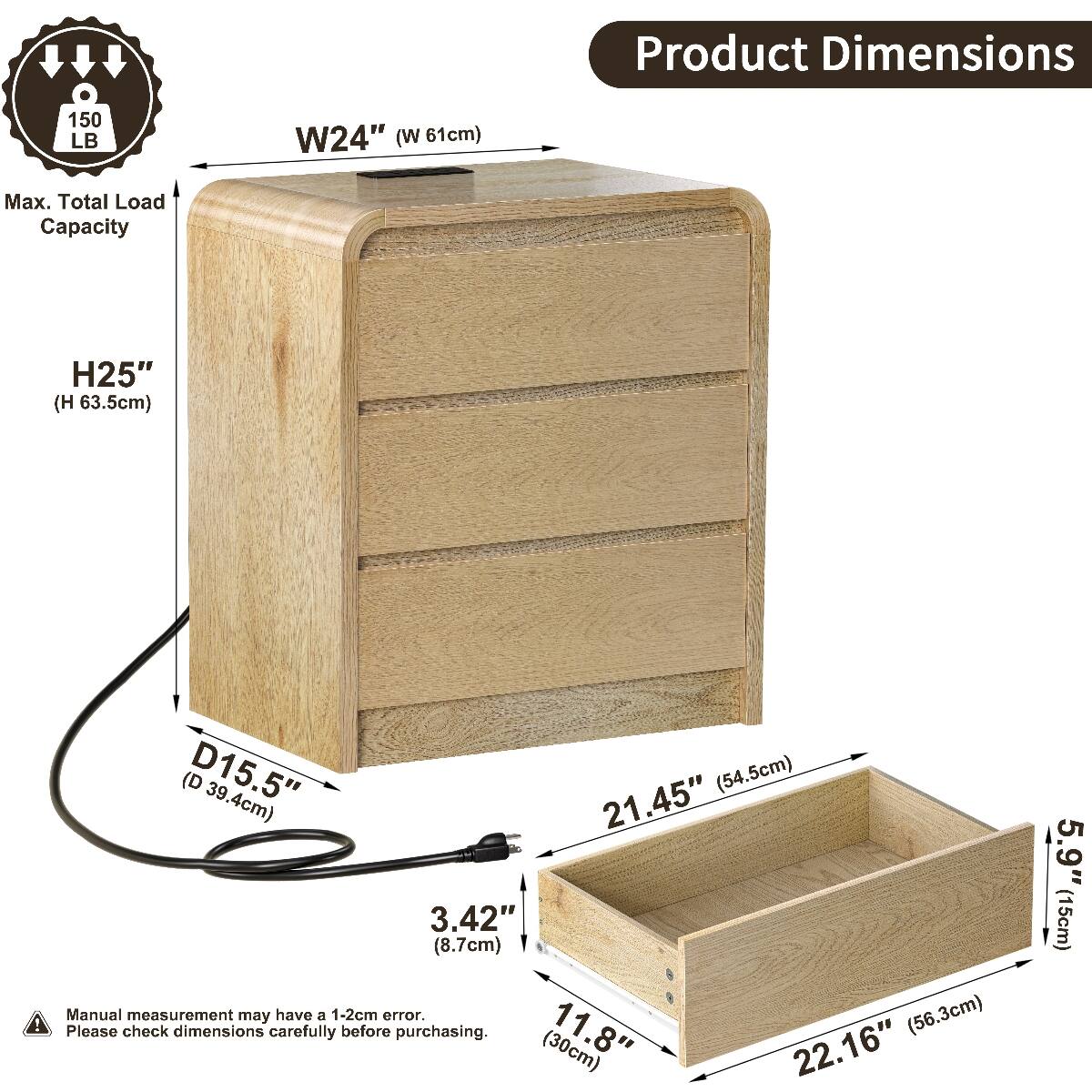 Product Dimensions  
150 LB  
W24" (W 61cm)  
Max. Total Load Capacity  
H25" (63.5cm)  
D15.5" (39.4cm)  
21.45" (54.5cm)  
3.42" (8.7cm)  
Manual measurement may have a 1-2cm error.  
Please check dimensions carefully before purchasing.  
11.8" (30cm)  
22.16" (56.3cm)  
5.9" (15cm)
