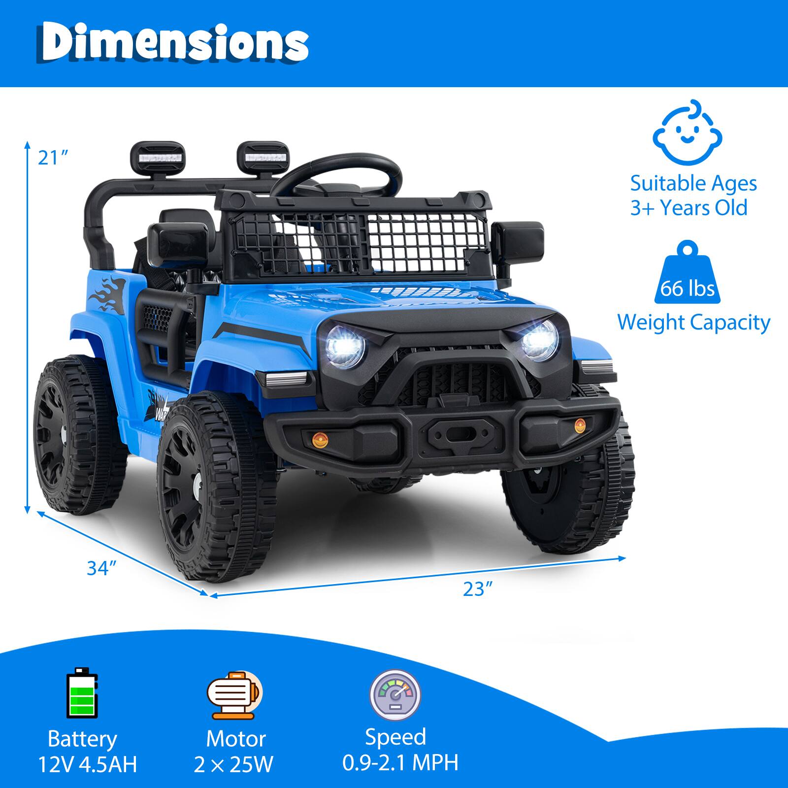 Dimensions:  
- Height: 21"  
- Length: 34"  
- Width: 23"  

Suitable Ages: 3+ Years Old  

Weight Capacity: 66 lbs  

Battery: 12V 4.5AH  

Motor: 2 x 25W  

Speed: 0.9-2.1 MPH