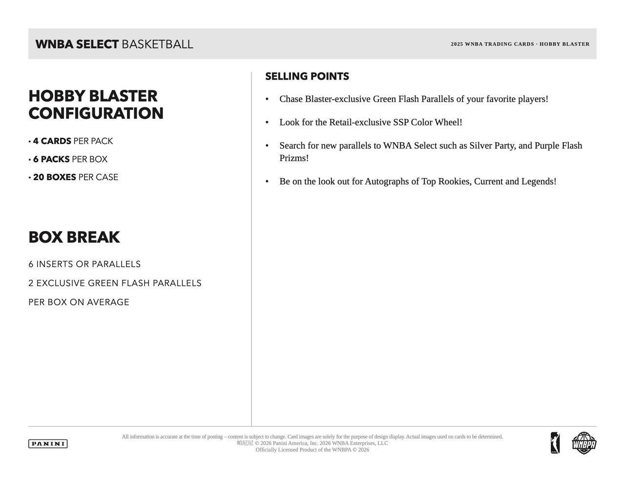 WNBA SELECT BASKETBALL 2025 WNBA TRADING CARDS HOBRY BLASTER HOBBY BLASTER CONFIGURATION

SELLING POINTS
- Chase Blaster-exclusive Green Flash Parallels of your favorite players!
- Look for the Retail-exclusive SSP Color Wheel!
- Search for new parallels to WNBA Select such as Silver Party, and Purple Flash Prizms!
- Be on the look out for Autographs of Top Rookies, Current and Legends!

BOX BREAK
6 INSERTS OR PARALLELS
2 EXCLUSIVE GREEN FLASH PARALLELS PER BOX ON AVERAGE

4 CARDS PER PACK
6 PACKS PER BOX
20 BOXES PER CASE

All information is accurate at the time of posting. Content is subject to change. Card images are solely for the purpose of design display. Actual images used on cards to be determined.

2026 Panini America, Inc. 2026 WNBA Enterprises, LLC Officially Licensed Product of the WNBA © 2026