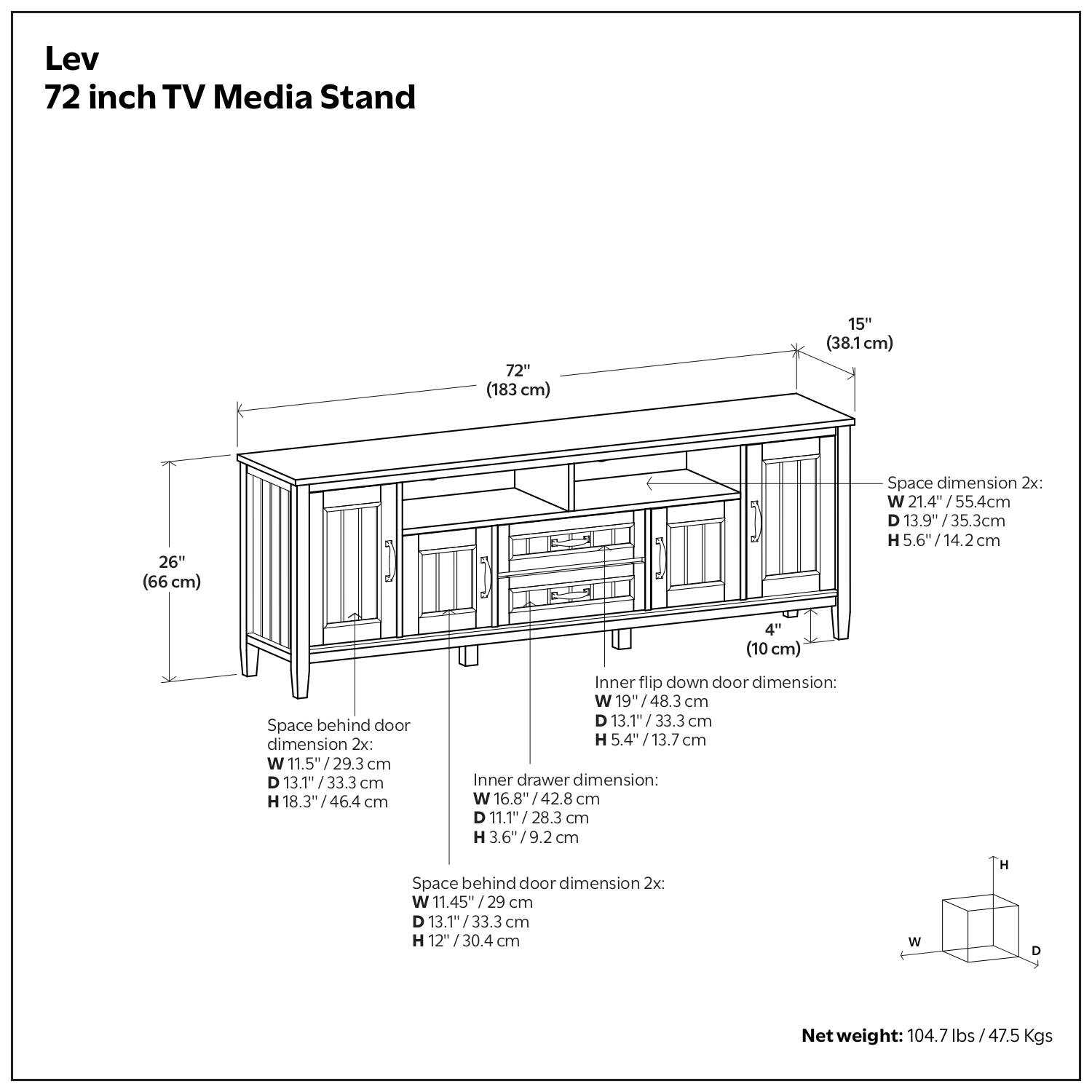 Lev 72 inch TV Media Stand

72" (183 cm)  
15" (38.1 cm)  
26" (66 cm)  

Space dimension 2x:  
W 21.4" / 55.4 cm  
D 13.9" / 35.3 cm  
H 5.6" / 14.2 cm  

Space behind door dimension 2x:  
W 11.5" / 29.3 cm  
D 13.1" / 33.3 cm  
H 18.3" / 46.4 cm  

Inner flip down door dimension:  
W 19" / 48.3 cm  
D 13.1" / 33.3 cm  
H 5.4" / 13.7 cm  

Inner drawer dimension:  
W 6.8" / 17.3 cm  
D 11.1" / 28.3 cm  
H 3.6" / 9.2 cm  

Space behind door dimension 2x:  
W 11.4