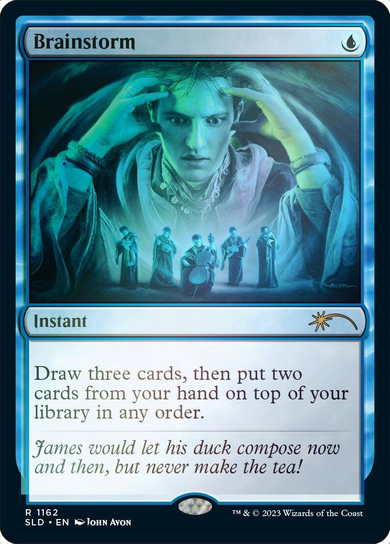 Brainstorm

Instant

Draw three cards, then put two cards from your hand on top of your library in any order.

James would let his duck compose now and then, but never make the tea!

R 1162 SLD • EN JOHN AVON

TM & © 2023 Wizards of the Coast