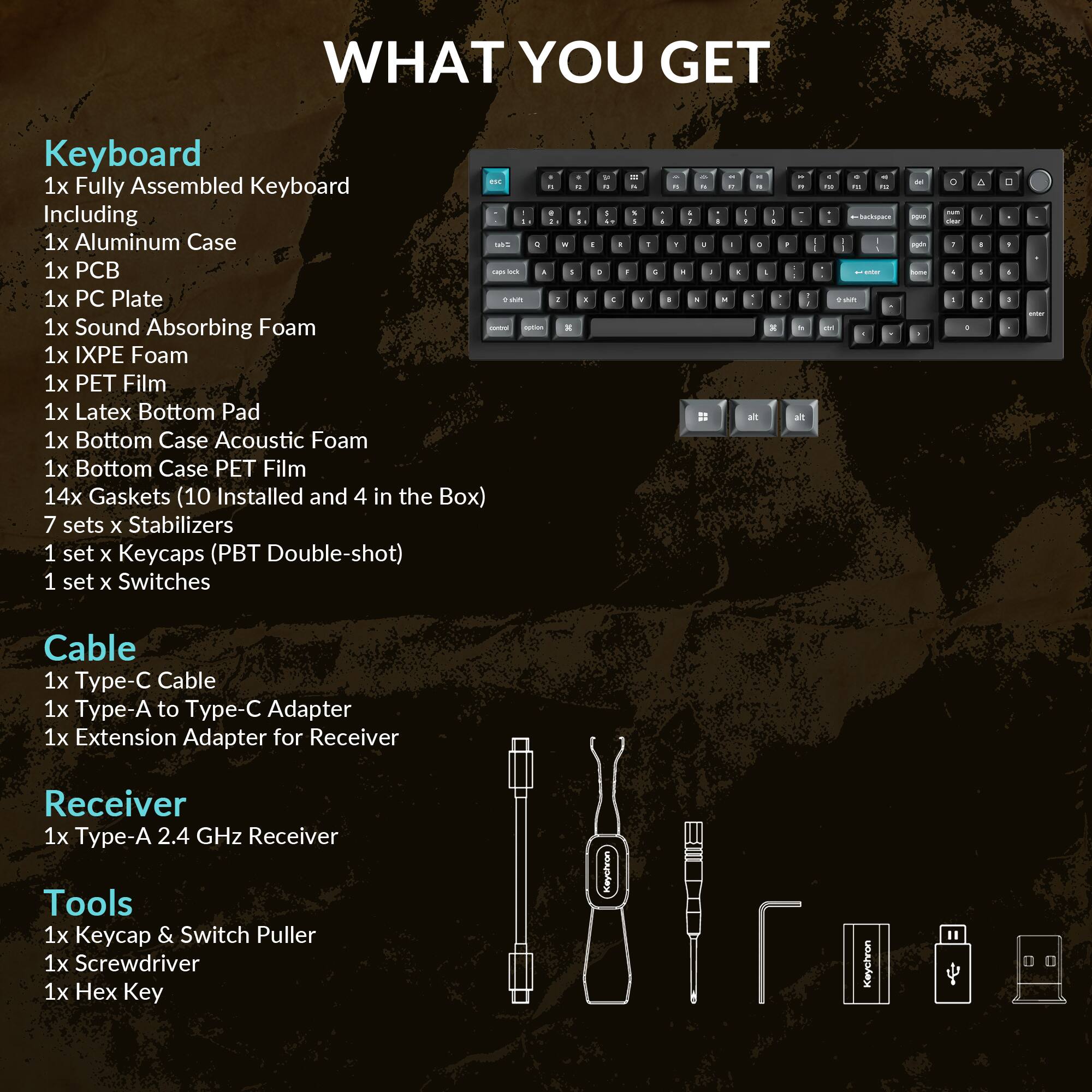 WHAT YOU GET

**Keyboard**
- 1x Fully Assembled Keyboard
  - Including
    - 1x Aluminum Case
    - 1x PCB
    - 1x PC Plate
    - 1x Sound Absorbing Foam
    - 1x IXPE Foam
    - 1x PET Film
    - 1x Latex Bottom Pad
    - 1x Bottom Case Acoustic Foam
    - 1x Bottom Case PET Film
    - 14x Gaskets (10 Installed and 4 in the Box)
    - 7 sets x Stabilizers
    - 1 set x Keycaps (PBT Double-shot)
    - 1 set x Switches

**Cable**
- 1x Type-C Cable
- 1x Type-A to Type-C Adapter
- 1x Extension Adapter for Receiver

**Receiver**
- 1x Type-A 2.4 GHz Receiver

**Tools**
- 1x Keycap & Switch Puller
- 1x Screwdriver
- 1x Hex Key