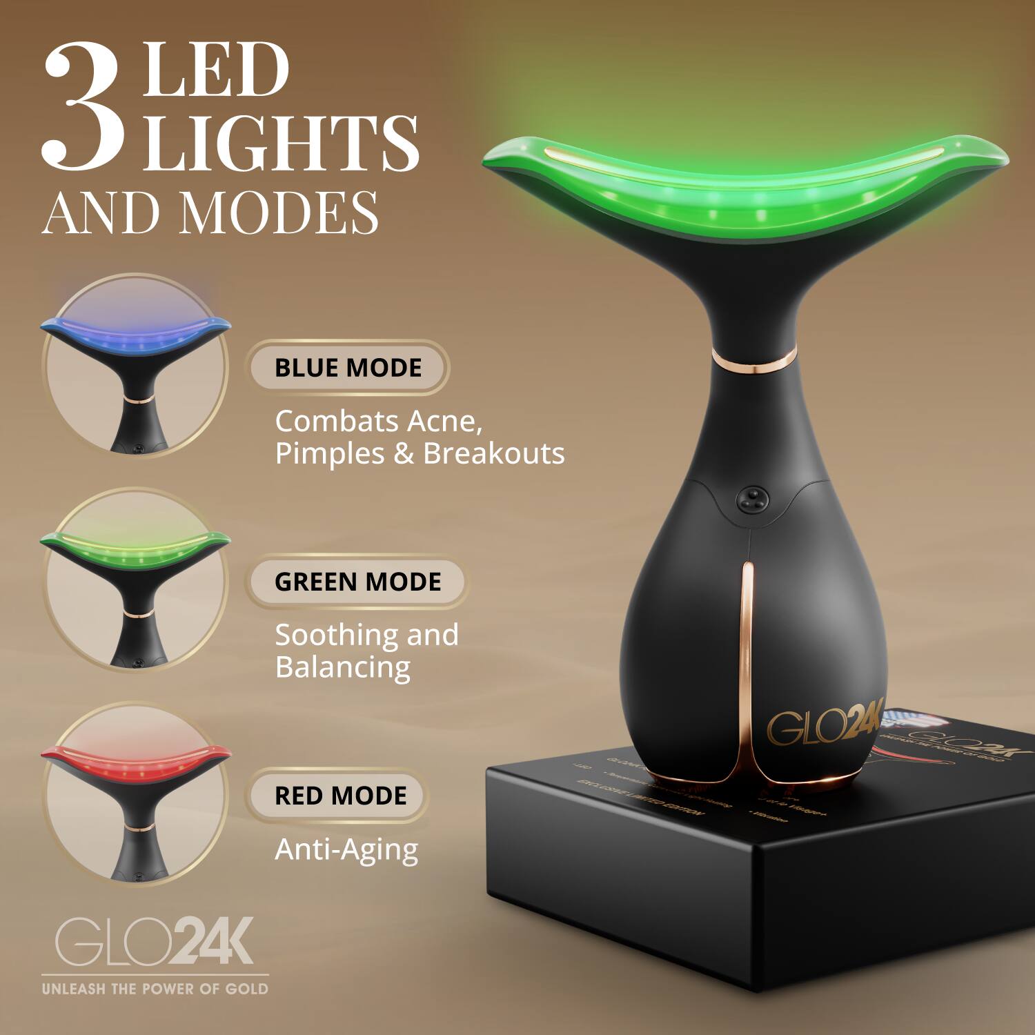 3 LED LIGHTS AND MODES

BLUE MODE
Combats Acne, Pimples & Breakouts

GREEN MODE
Soothing and Balancing

RED MODE
Anti-Aging

GLO24K
UNLEASH THE POWER OF GOLD