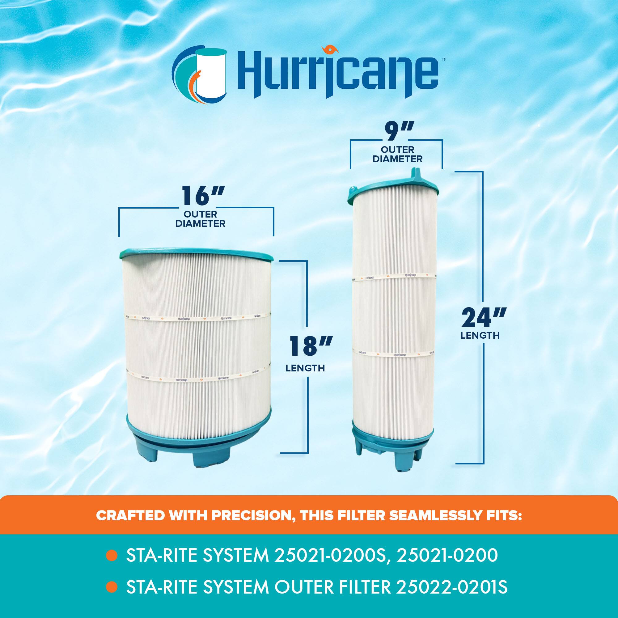 Hurricane

9" OUTER DIAMETER

16" OUTER DIAMETER

18" LENGTH

24" LENGTH

CRAFTED WITH PRECISION, THIS FILTER SEAMLESSLY FITS:

- STA-RITE SYSTEM 25021-0200S, 25021-0200
- STA-RITE SYSTEM OUTER FILTER 25022-0201S