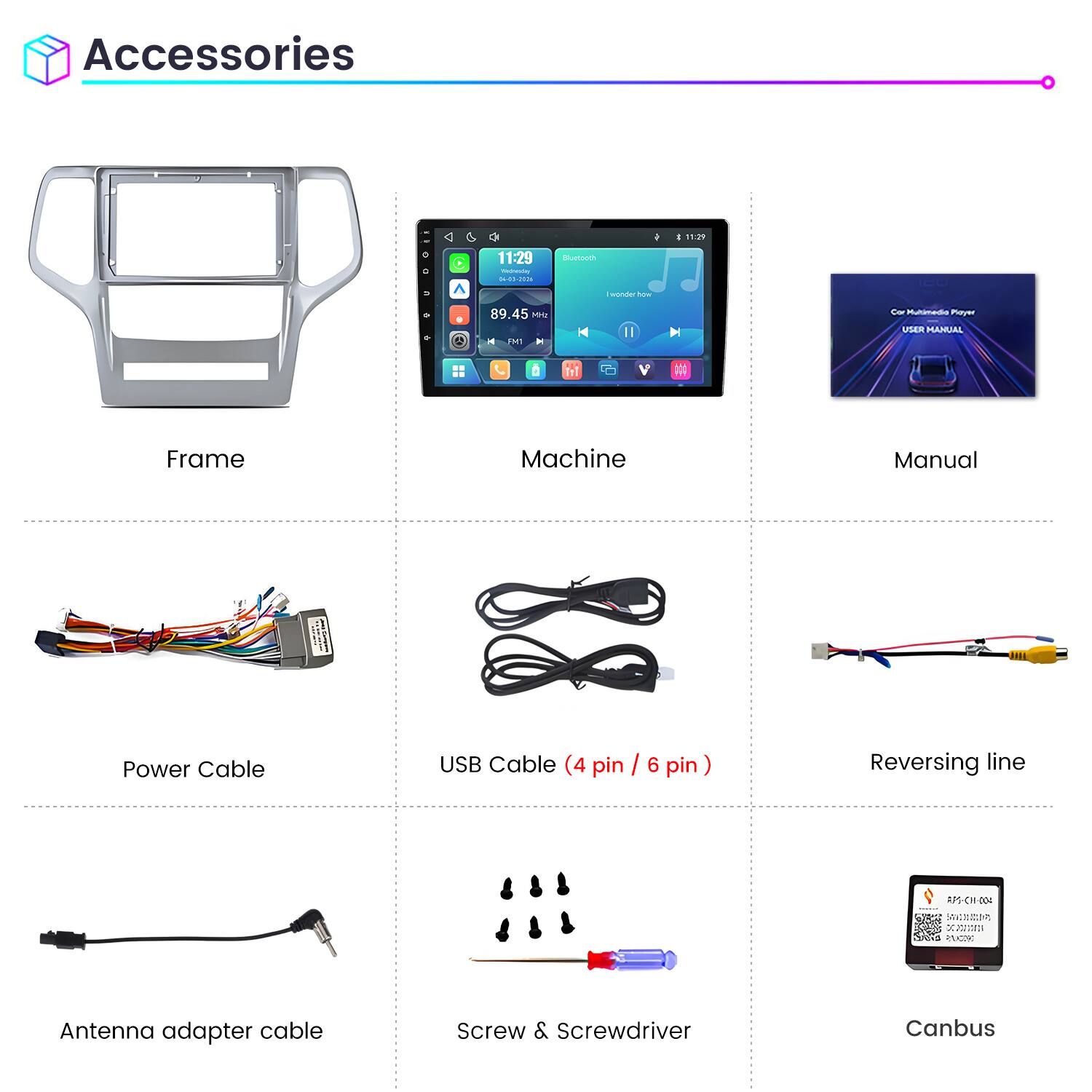 Accessories

11:29 Wednesday 04-03-2026

Bluetooth

89.45 MHz FM1

Car Multimedia Player USER MANUAL

Frame

Machine

Manual

Power Cable

USB Cable (4 pin / 6 pin)

Reversing line

Antenna adapter cable

Screw & Screwdriver

Canbus