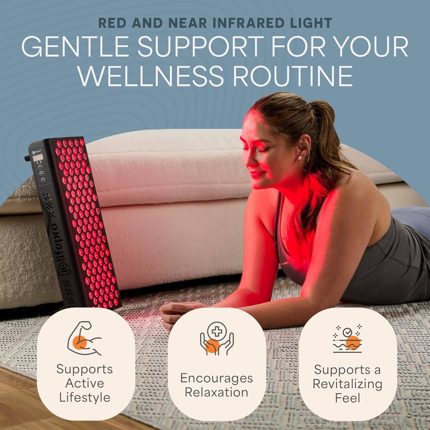 RED AND NEAR INFRARED LIGHT  
GENTLE SUPPORT FOR YOUR WELLNESS ROUTINE  

- Supports Active Lifestyle  
- Encourages Relaxation  
- Supports a Revitalizing Feel