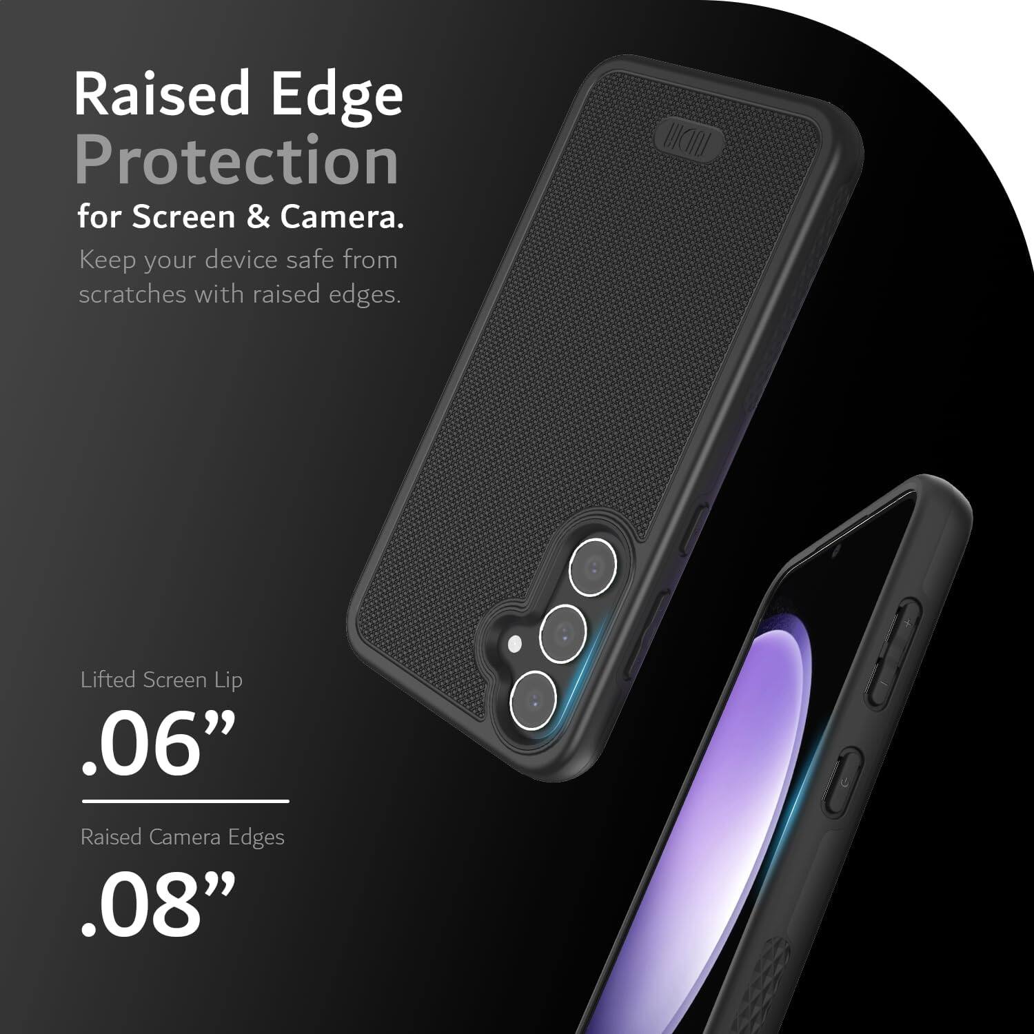 Raised Edge Protection for Screen & Camera.  
Keep your device safe from scratches with raised edges.  

Lifted Screen Lip .06"  
Raised Camera Edges .08"