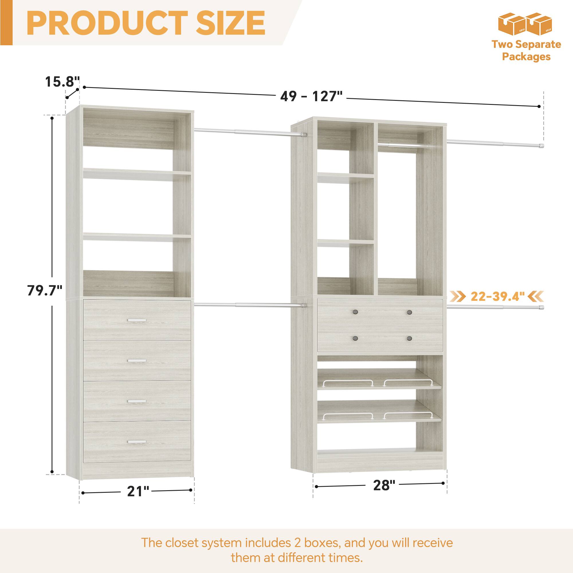 PRODUCT SIZE

Two Separate Packages

15.8"  
49 - 127"  
79.7"  
21"  
28"  
22-39.4"

The closet system includes 2 boxes, and you will receive them at different times.