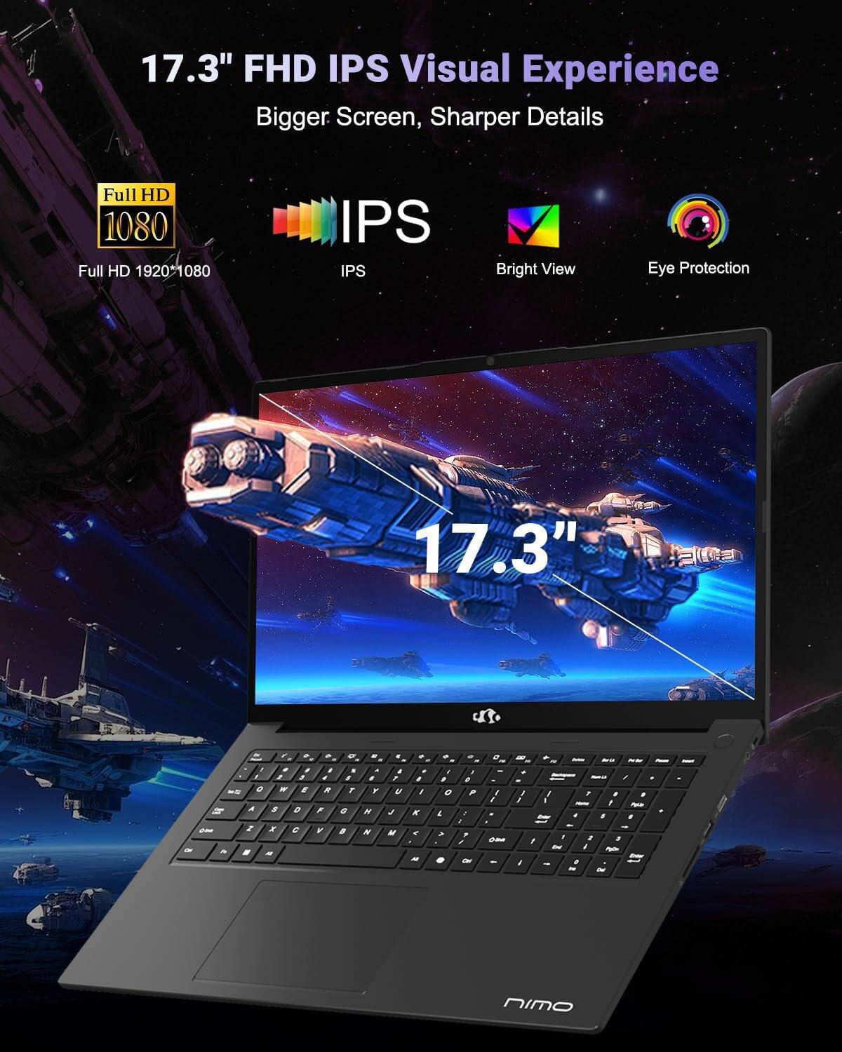 17.3" FHD IPS Visual Experience  
Bigger Screen, Sharper Details  

Full HD 1080  
Full HD 1920x1080  

IPS  
Bright View  
Eye Protection  

17.3"