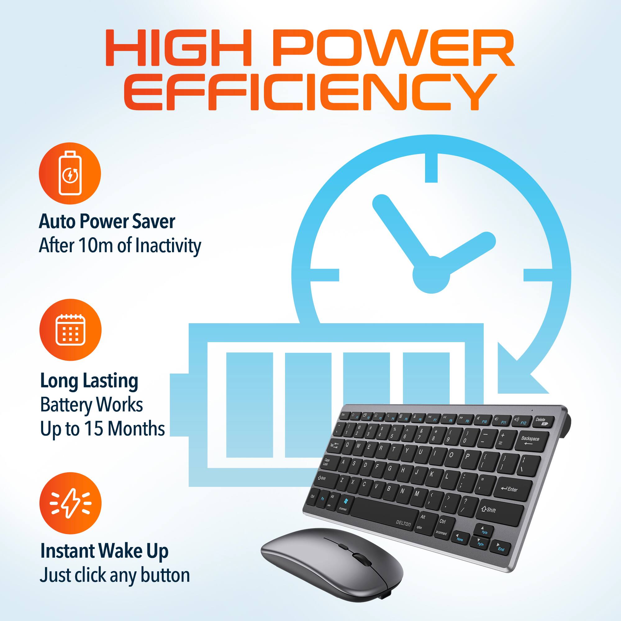 HIGH POWER EFFICIENCY
Auto Power Saver After 10m of Inactivity
Long Lasting Battery Works Up to 15 Months
Instant Wake Up Just click any button