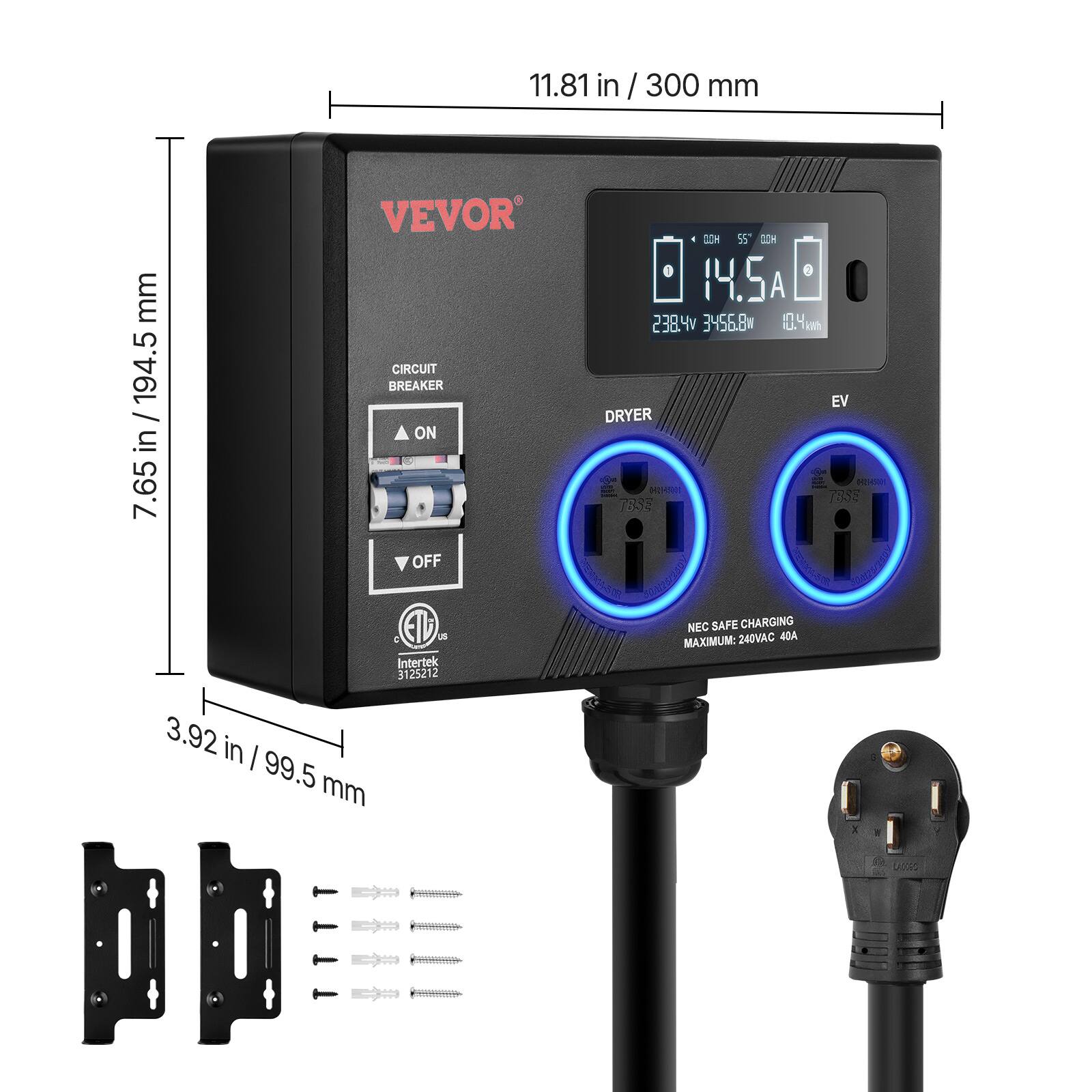 11.81 in / 300 mm  
7.65 in / 194.5 mm  
3.92 in / 99.5 mm  

VEVOR  
CIRCUIT BREAKER  
ON  
OFF  

DRYER  
EV  

NEC SAFE CHARGING  
MAXIMUM: 240VAC 40A  

14.5A  
238.4V  
356.8W  
10.4kWh  

Intertek 3125212  

E-7338  
1835  

NEC SAFE CHARGING  
MAXIMUM: 240VAC 40A  

11.81 in / 300 mm  
7.65 in / 194.5 mm  
3.92 in / 99.5 mm