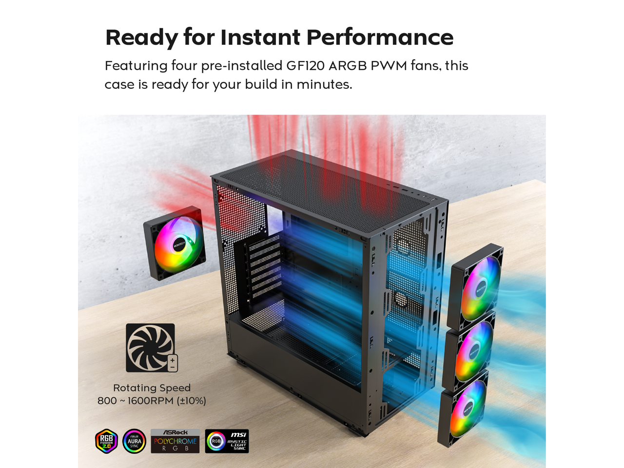 Ready for Instant Performance  
Featuring four pre-installed GF120 ARGB PWM fans, this case is ready for your build in minutes.  

Rotating Speed: 800 ~ 1600RPM (±10%)  

RGB  
AURA POLYCHROME  
RGB  
MSI AURA SYNC