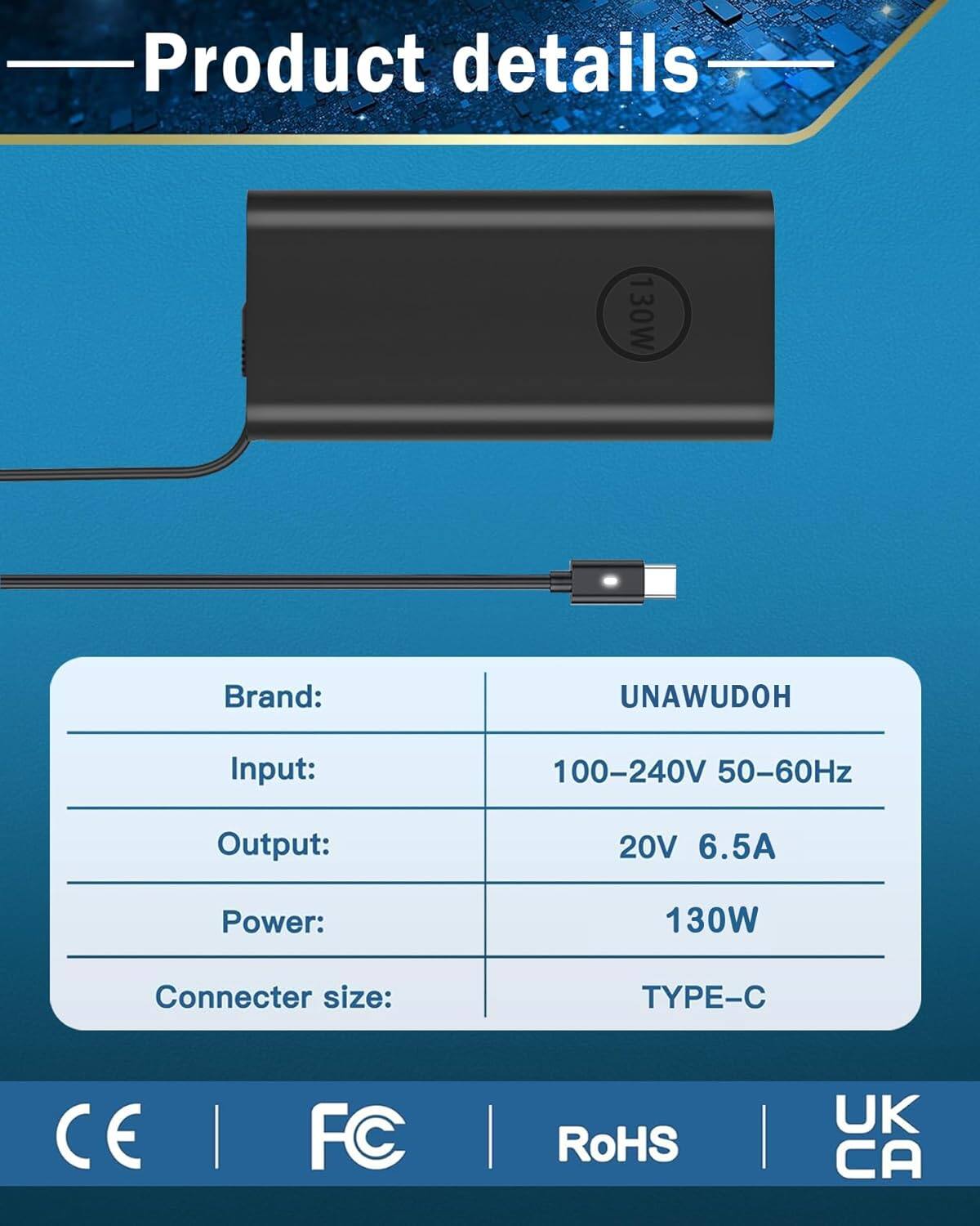 Product details

Brand: UNAWUDOH  
Input: 100-240V 50-60Hz  
Output: 20V 6.5A  
Power: 130W  
Connector size: TYPE-C  

CE | FC | RoHS | UK CA