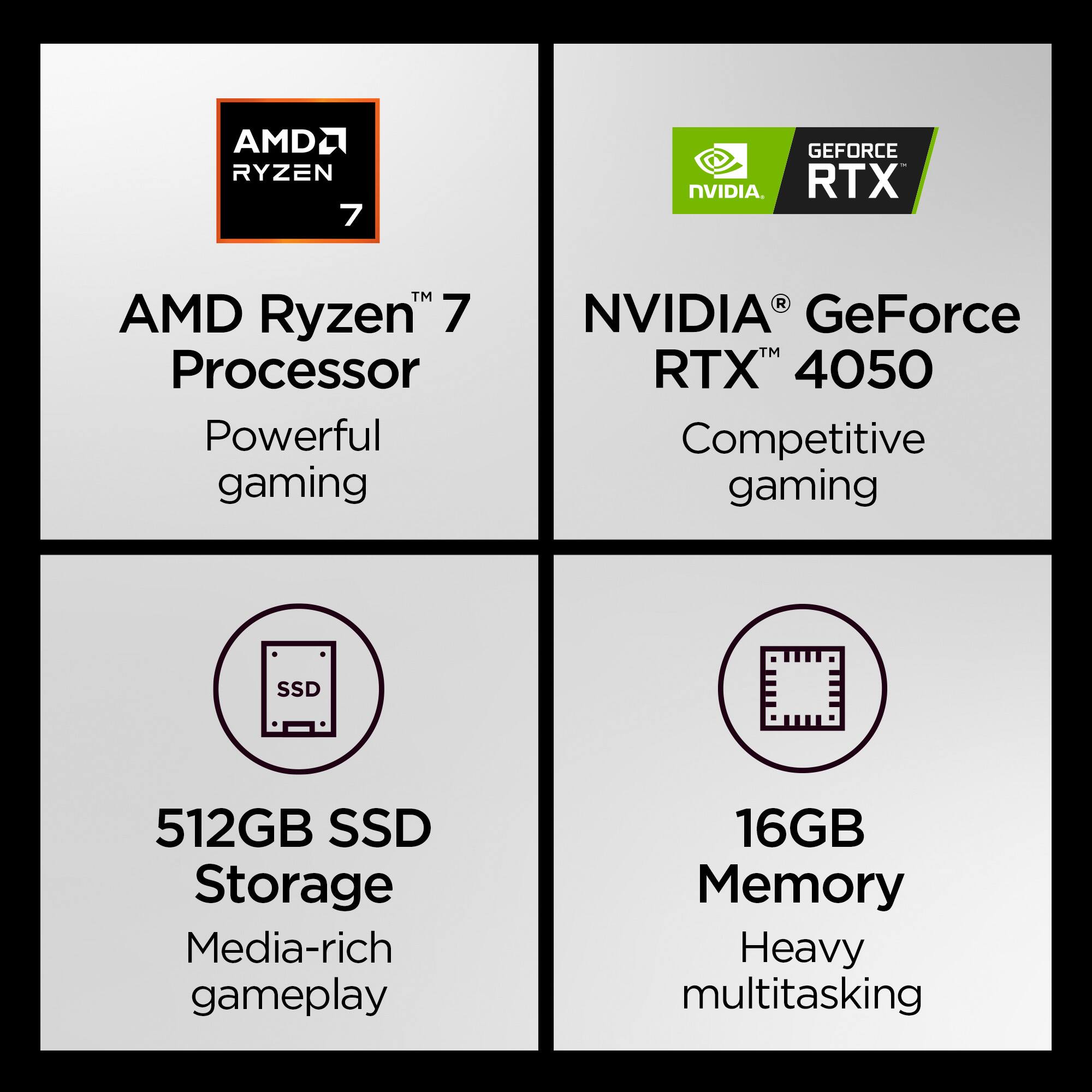 AMD Ryzen 7 Processor  
Powerful gaming  

NVIDIA GeForce RTX 4050  
Competitive gaming  

512GB SSD Storage  
Media-rich gameplay  

16GB Memory  
Heavy multitasking