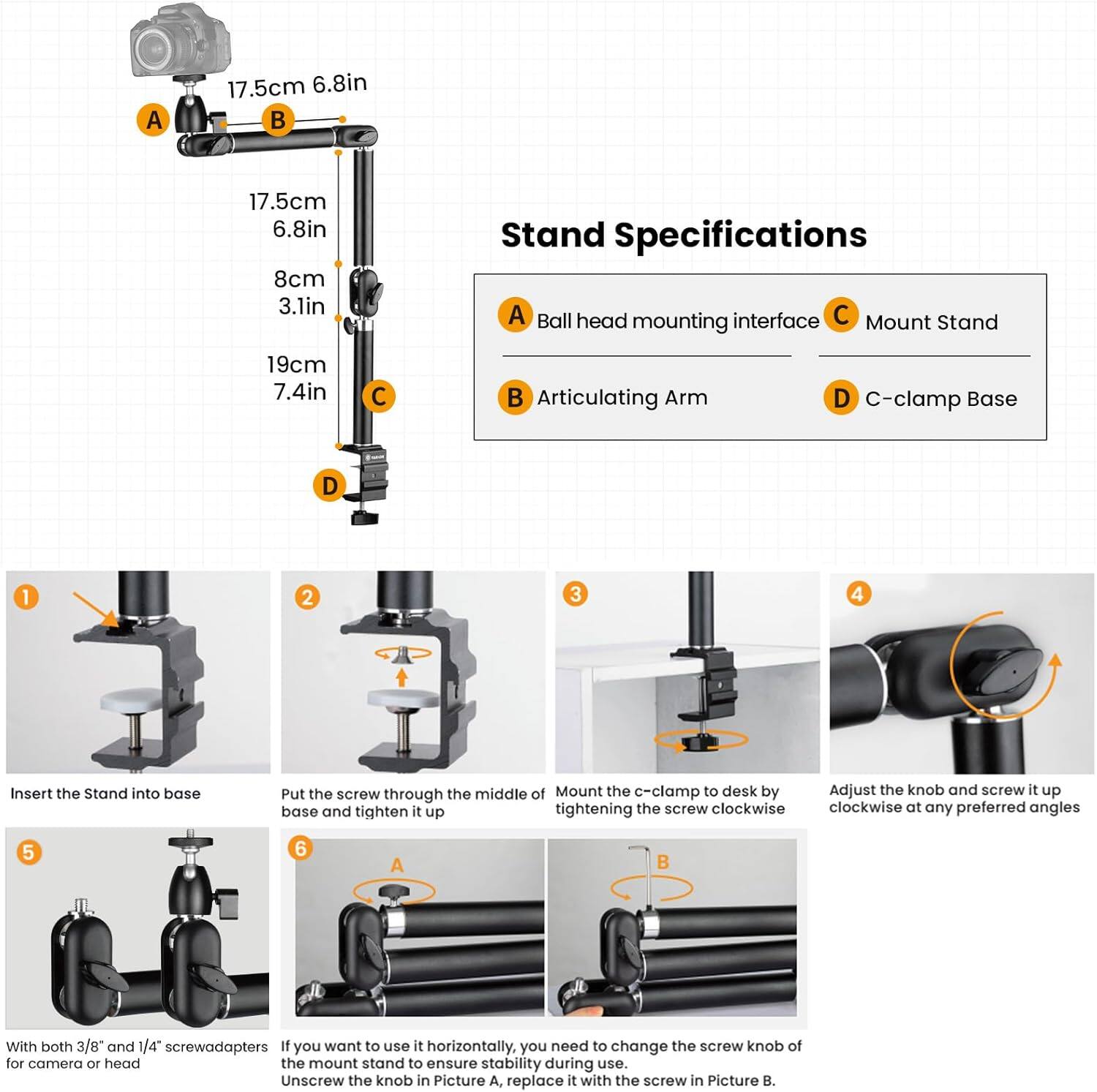 **Stand Specifications**

- A: Ball head mounting interface
- B: Articulating Arm
- C: Mount Stand
- D: C-clamp Base

**Dimensions:**
- A: 17.5cm (6.8in)
- B: 17.5cm (6.8in)
- C: 8cm (3.1in)
- D: 19cm (7.4in)

**Assembly Instructions:**

1. Insert the Stand into base.
2. Put the screw through the middle of the base and tighten it up.
3. Mount the c-clamp to desk by tightening the screw clockwise.
4. Adjust the knob and screw it up clockwise at any preferred angles.
5. With both 3/8" and 1/4" screw adapters for camera or head.
6. If you want to use it horizontally, you need to change the screw knob of the mount stand to ensure stability during use. Unscrew the knob in Picture A, replace it with the screw in Picture B.
