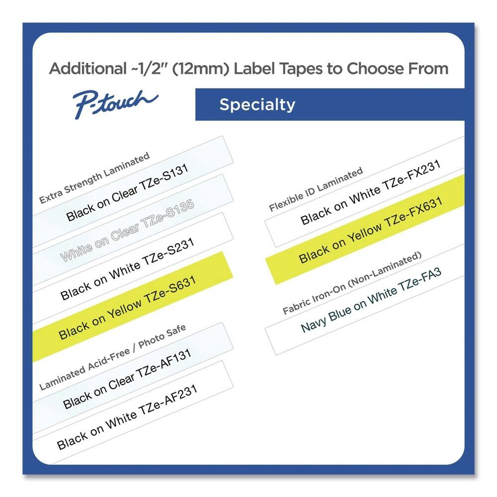 Additional ~1/2" (12mm) Label Tapes to Choose From

**Specialty**

- Extra Strength Laminated
  - Black on Clear TZe-S131
  - White on Clear TZe-S135

- Flexible ID Laminated
  - Black on White TZe-FX231
  - Black on Yellow TZe-FX631

- Fabric Iron-On (Non-Laminated)
  - Navy Blue on White TZe-FA3

- Laminated Acid-Free / Photo Safe
  - Black on Clear TZe-AF131
  - Black on White TZe-AF231