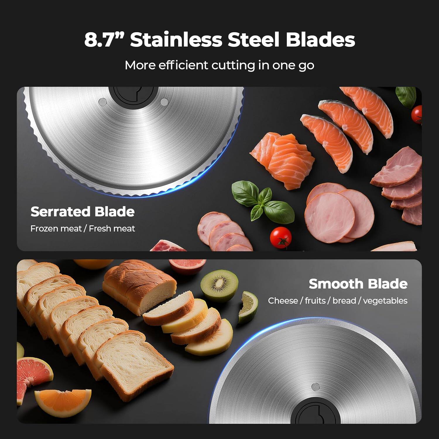 8.7" Stainless Steel Blades  
More efficient cutting in one go  

Serrated Blade  
Frozen meat / Fresh meat  

Smooth Blade  
Cheese / Fruits / Bread / Vegetables