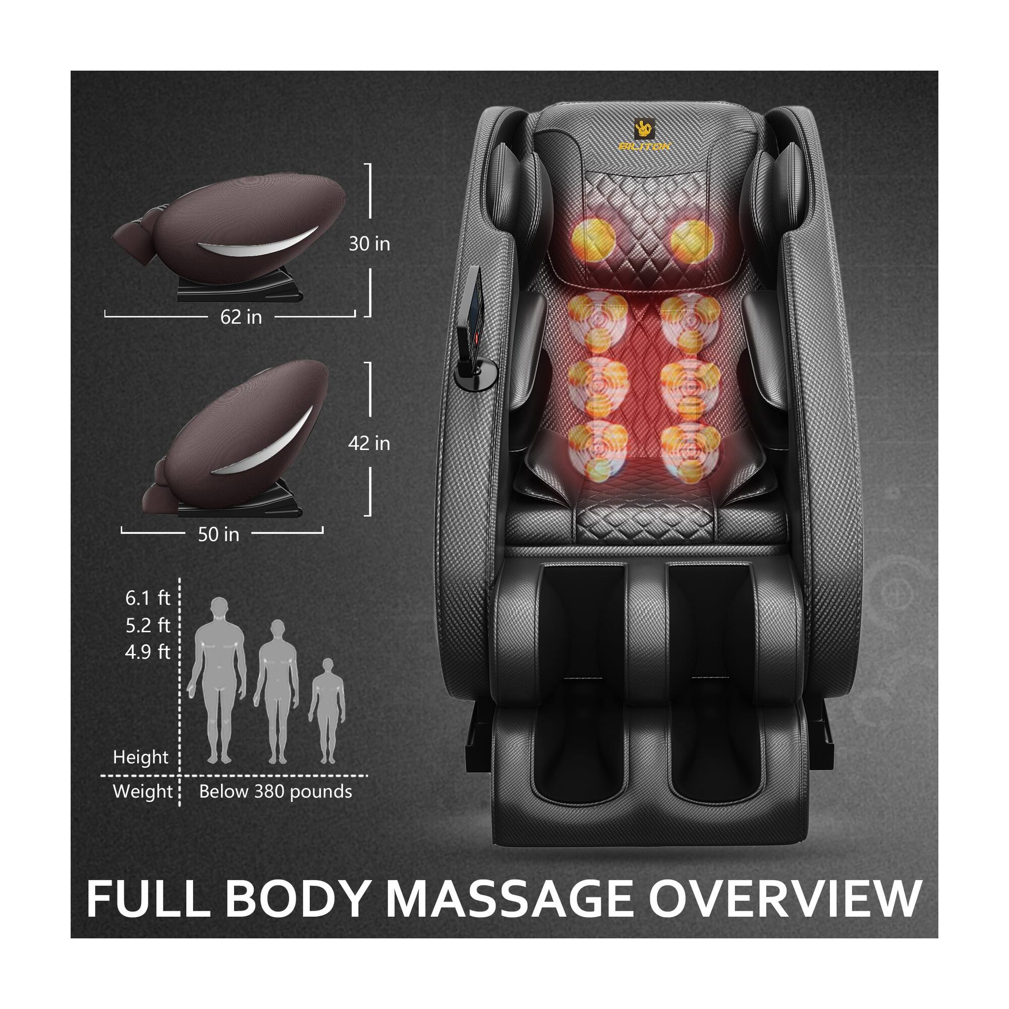 BILITOK  
30 in  
62 in  
42 in  
50 in  
6.1 ft 5.2 ft 4.9 ft  
Height Weight Below 380 pounds  
FULL BODY MASSAGE OVERVIEW