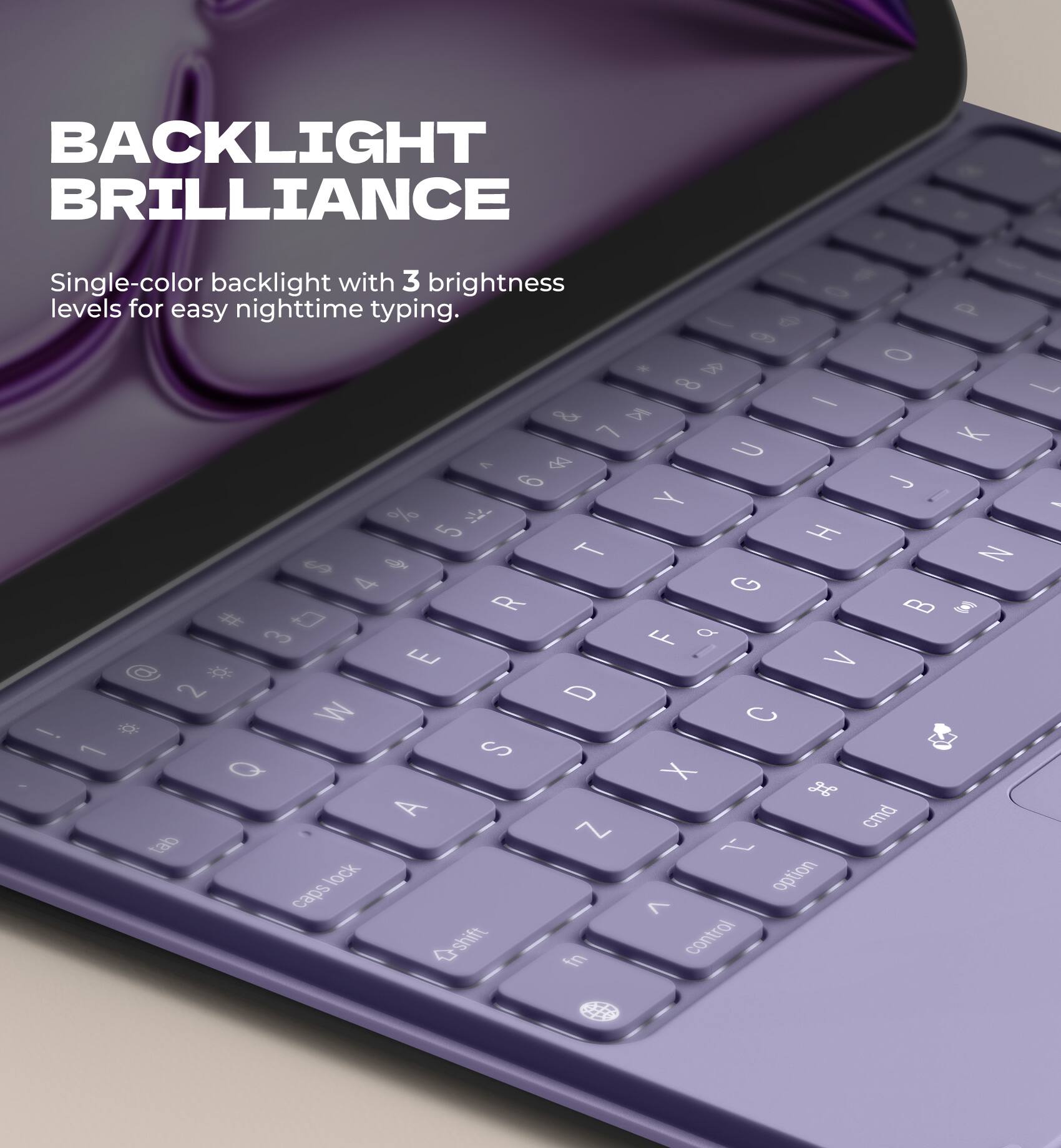 BACKLIGHT BRILLIANCE  
Single-color backlight with 3 brightness levels for easy nighttime typing.
