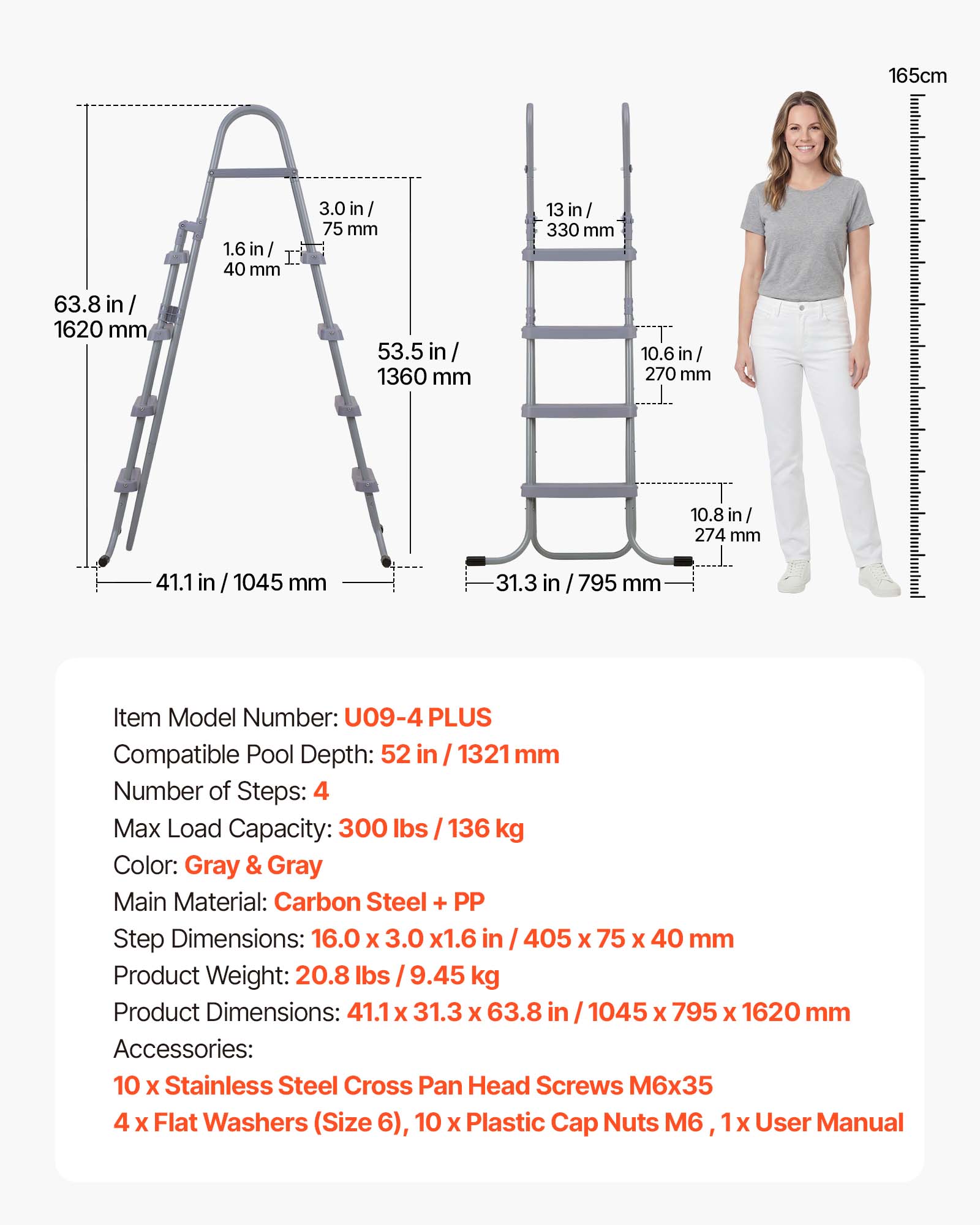 165cm  
63.8 in / 1620 mm  
1.6 in / 40 mm  
3.0 in / 75 mm  
53.5 in / 1360 mm  
13 in / 330 mm  
10.6 in / 270 mm  
10.8 in / 274 mm  
41.1 in / 1045 mm  
31.3 in / 795 mm  

Item Model Number: U09-4 PLUS  
Compatible Pool Depth: 52 in / 1321 mm  
Number of Steps: 4  
Max Load Capacity: 300 lbs / 136 kg  
Color: Gray & Gray  
Main Material: Carbon Steel + PP  
Step Dimensions: 16.0 x 3.0 x 1.6 in / 405 x 75 x 40 mm  
Product Weight: 20.8 lbs / 9.45 kg  
Product Dimensions: 41.1 x 31.3 x 63.8 in / 1045 x 79