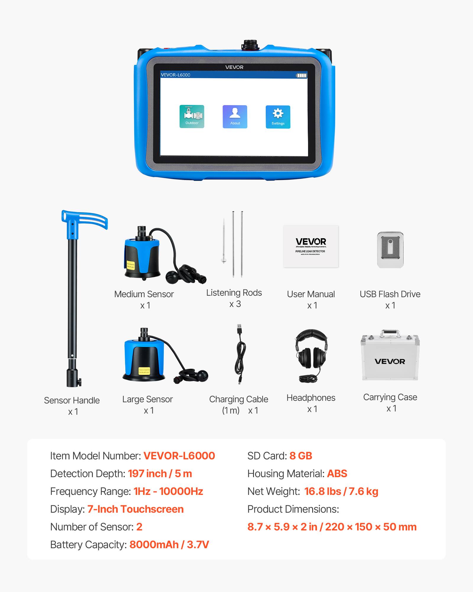 VEVOR-L6000

VEVOR

Medium Sensor x 1
Listening Rods x 3
User Manual x 1
USB Flash Drive x 1
VEVOR Sensor Handle x 1
Large Sensor x 1
Charging Cable (1 m) x 1
Headphones x 1
Carrying Case x 1

Item Model Number: VEVOR-L6000
SD Card: 8 GB
Detection Depth: 197 inch / 5 m
Frequency Range: 1Hz - 10000Hz
Display: 7-Inch Touchscreen
Number of Sensor: 2
Housing Material: ABS
Net Weight: 16.8 lbs / 7.6 kg
Product Dimensions: 8.7 x 5.9 x 2 in / 220 x 150 x 50 mm
Battery Capacity: 8000mAh / 3.7V