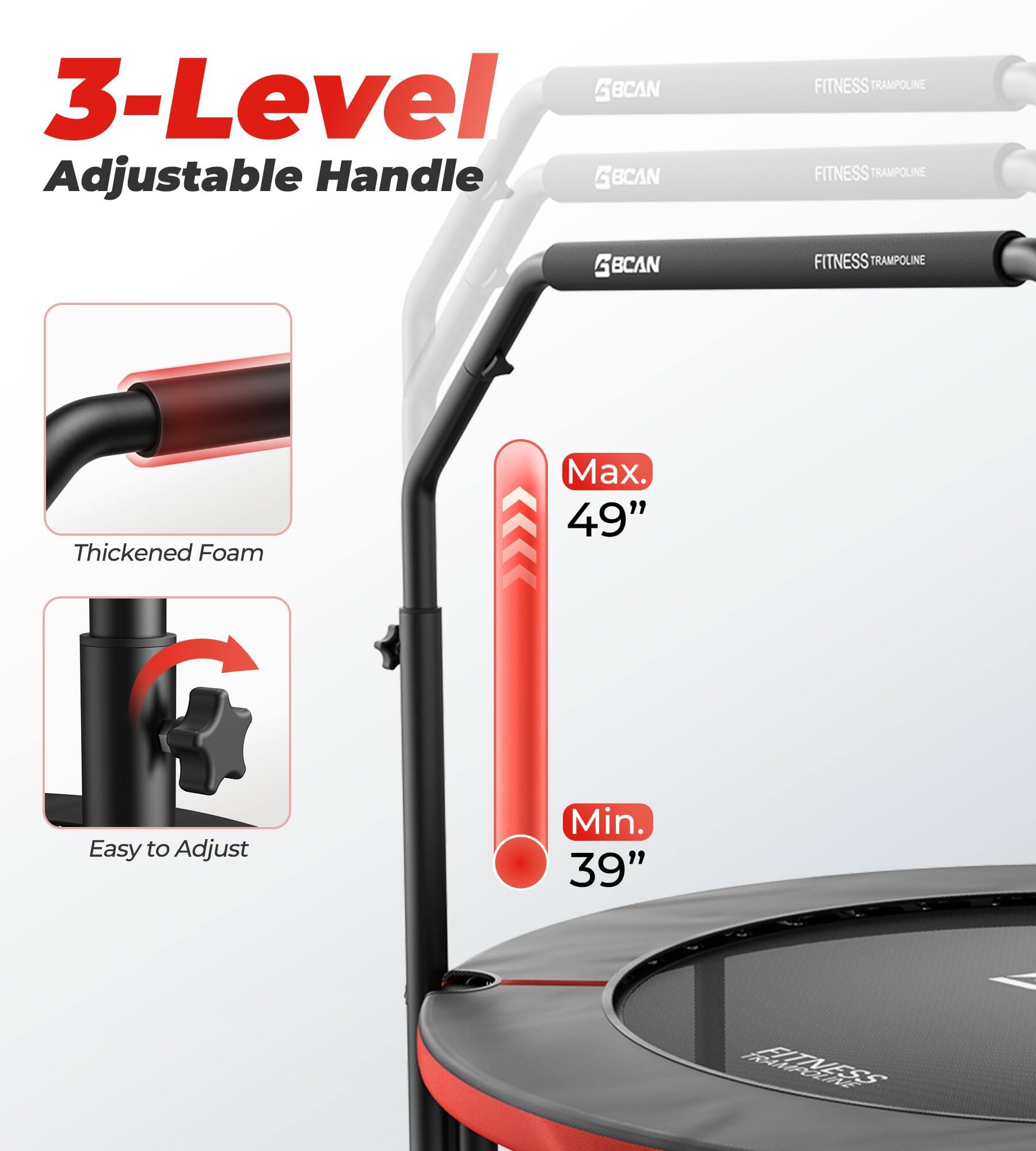 3-Level Adjustable Handle  
BCAN FITNESS TRAMPOLINE  
Thickened Foam  
Easy to Adjust  
Max. 49"  
Min. 39"