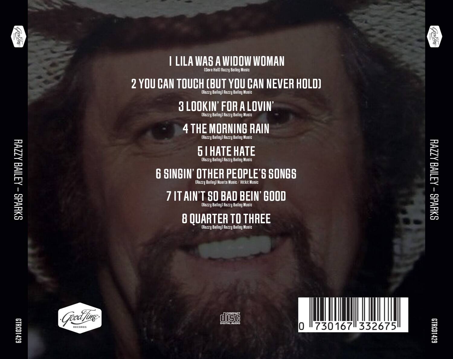 RAZZY BAILEY - SPARKS

1. I LILA WAS A WIDOW WOMAN  
   (Dae Hall) Razzie Bailey Music

2. YOU CAN TOUCH (BUT YOU CAN NEVER HOLD)  
   (Razzie Bailey) Razzie Bailey Music

3. LOOKIN' FOR A LOVIN'  
   (Razzie Bailey) Razzie Bailey Music

4. THE MORNING RAIN  
   (Razzie Bailey) Razzie Bailey Music

5. I HATE HATE  
   (Razzie Bailey) Razzie Bailey Music

6. SINGIN' OTHER PEOPLE'S SONGS  
   (Razzie Bailey) Nuerts Music / Hikit Music

7. IT AIN'T SO BAD BEIN' GOOD  
   (Razzie Bailey) Razzie Bailey Music

8. QUARTER TO THREE  
   (Razzie Bailey) Razzie Bailey Music

RAZZY BAILEY - SPARKS  
GTRCD1429  
Good Time Records  
COMPACT disc DIGITAL AUDIO  
0 730167 332675  
GTRCD142