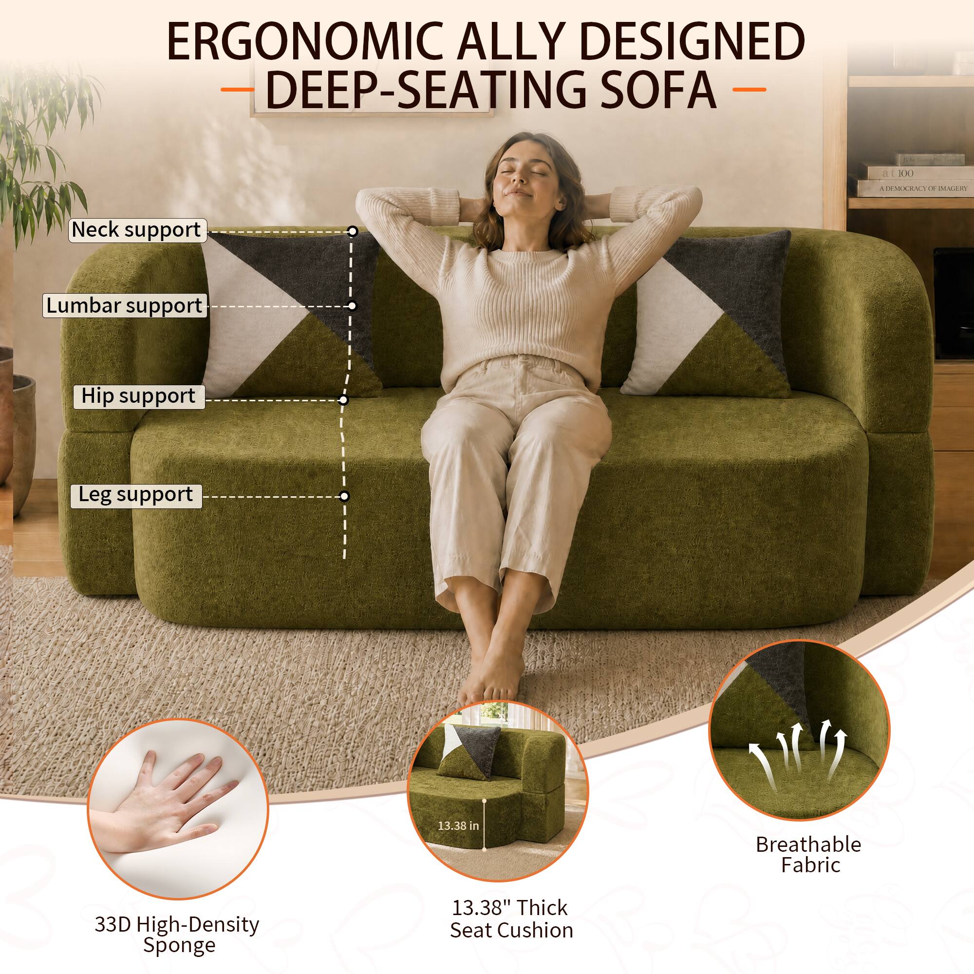 ERGONOMIC ALLY DESIGNED DEEP-SEATING SOFA

- Neck support
- Lumbar support
- Hip support
- Leg support

33D High-Density Sponge

13.38" Thick Seat Cushion

Breathable Fabric