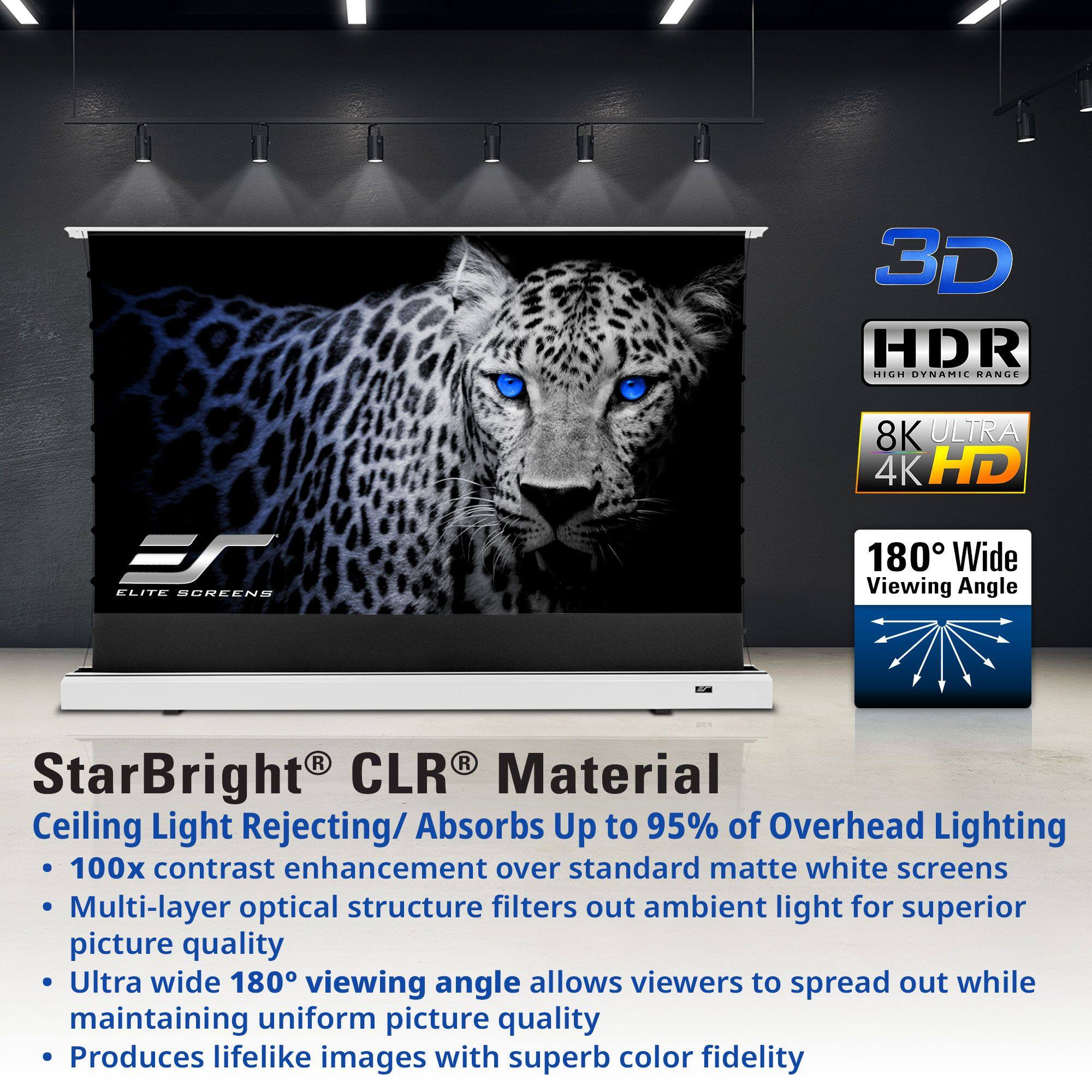 3D HDR HIGH DYNAMIC RANGE 8K ULTRA 4K HD 180° Wide Viewing Angle

StarBright® CLR® Material
Ceiling Light Rejecting/Absorbs Up to 95% of Overhead Lighting
- 100x contrast enhancement over standard matte white screens
- Multi-layer optical structure filters out ambient light for superior picture quality
- Ultra wide 180° viewing angle allows viewers to spread out while maintaining uniform picture quality
- Produces lifelike images with superb color fidelity
