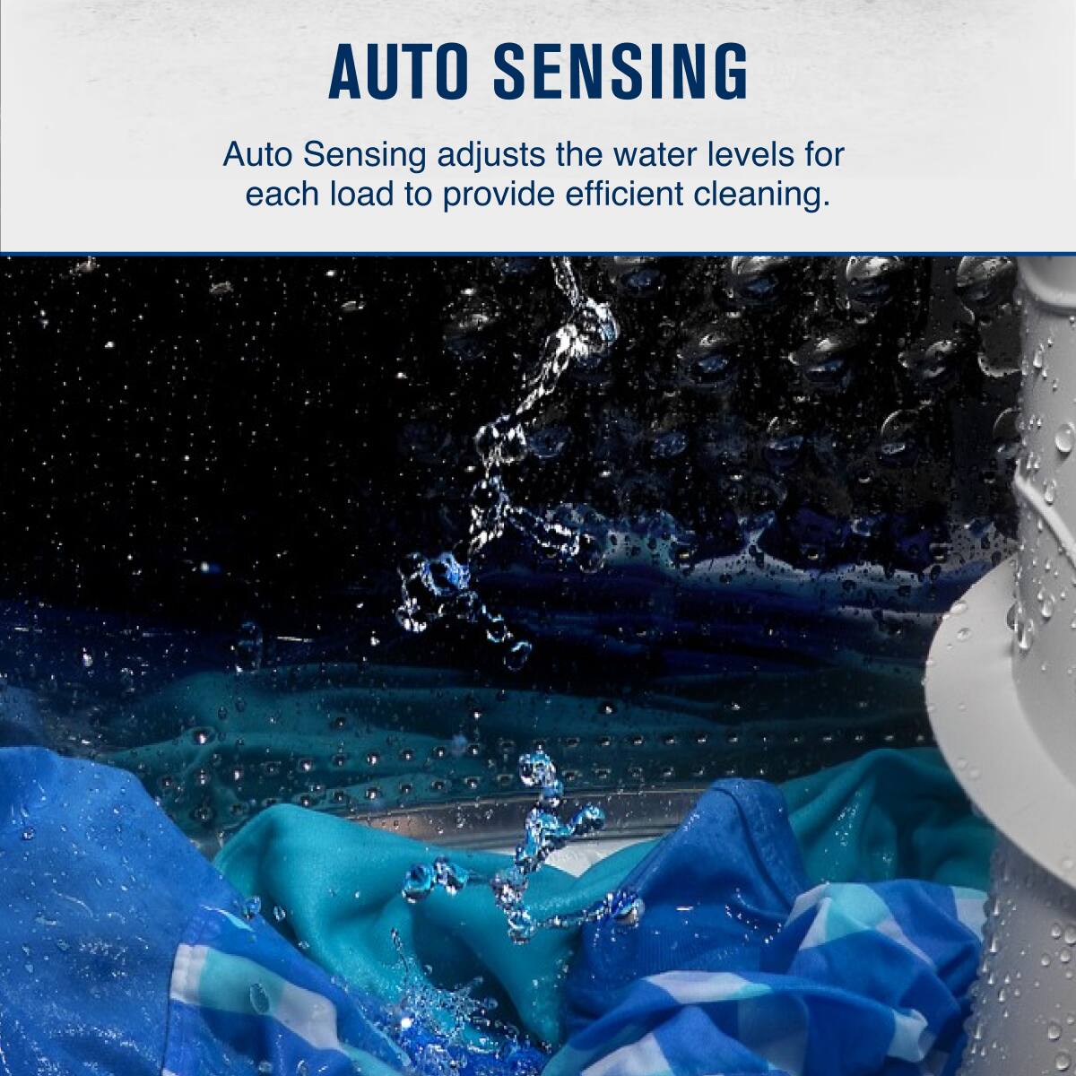 AUTO SENSING  
Auto Sensing adjusts the water levels for each load to provide efficient cleaning.
