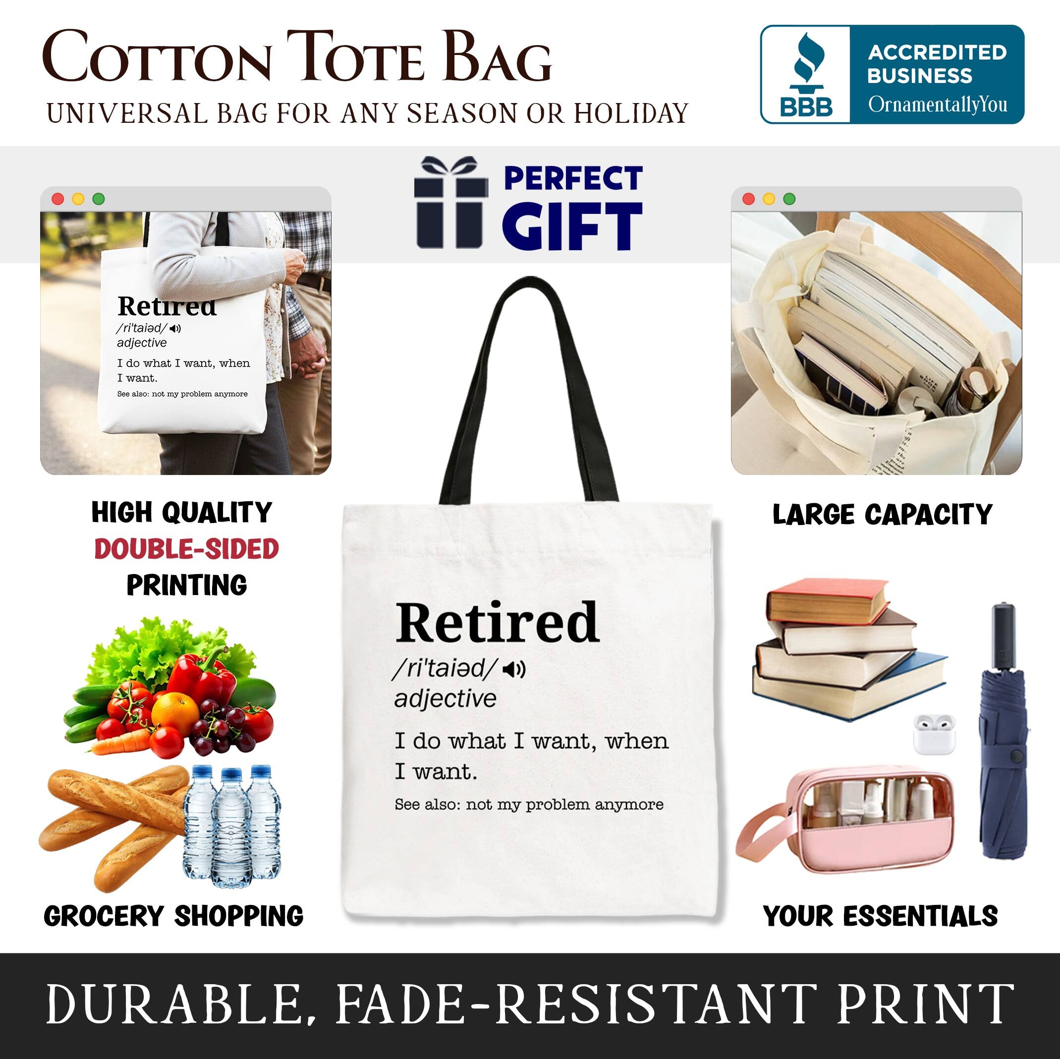 COTTON TOTE BAG  
UNIVERSAL BAG FOR ANY SEASON OR HOLIDAY  

ACCREDITED BUSINESS  
BBB  
OrnamentallyYou  

PERFECT GIFT  

Retired  
/ritalod/  
adjective  
I do what I want, when I want.  
See also: not my problem anymore  

HIGH QUALITY  
DOUBLE-SIDED PRINTING  

LARGE CAPACITY  

GROCERY SHOPPING  
YOUR ESSENTIALS  

DURABLE, FADE-RESISTANT PRINT