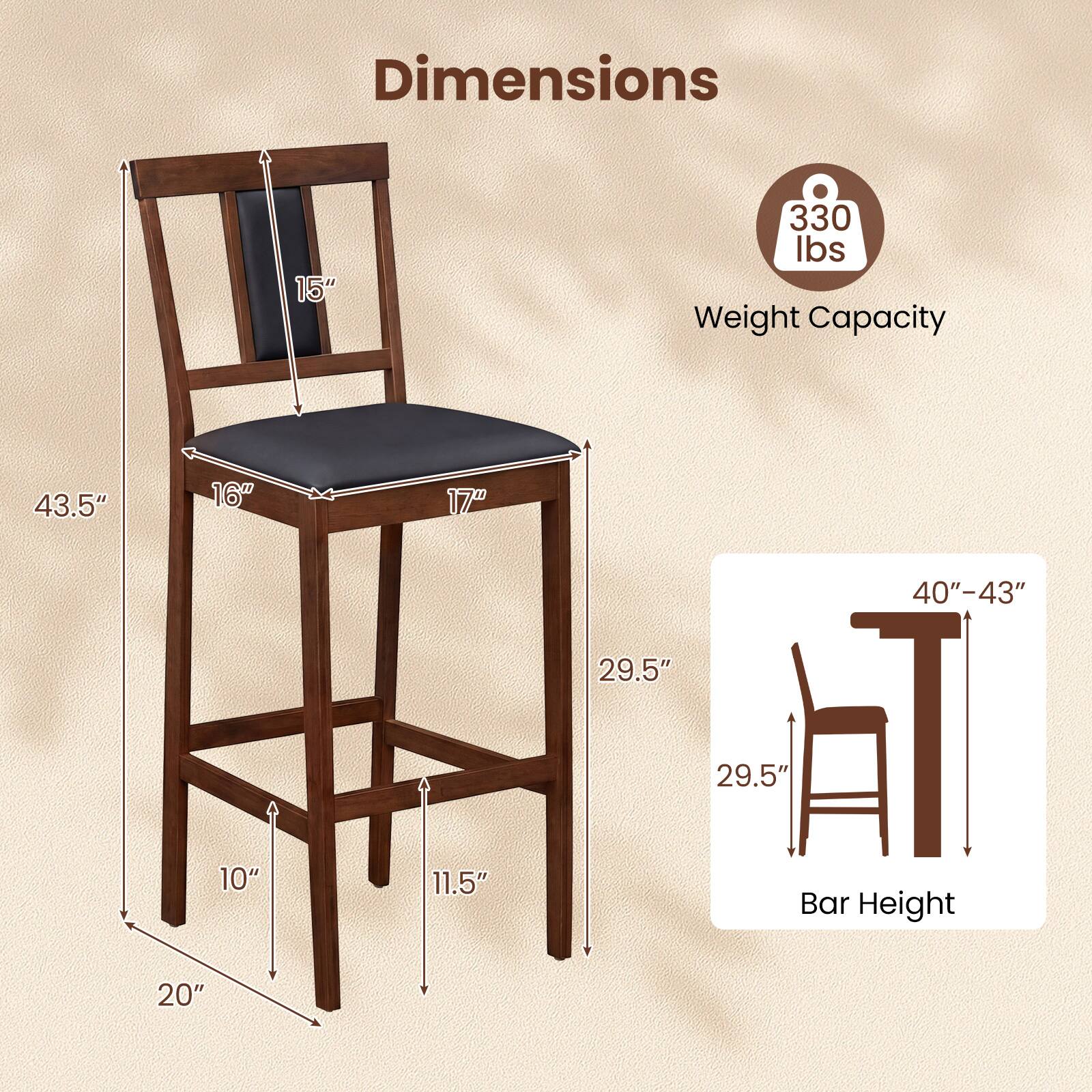 Dimensions:  
- Height: 43.5"  
- Seat Width: 16"  
- Seat Depth: 17"  
- Back Height: 15"  
- Base Width: 20"  
- Base Depth: 11.5"  
- Leg Width: 10"  
- Bar Height: 40"-43"  

Weight Capacity: 330 lbs