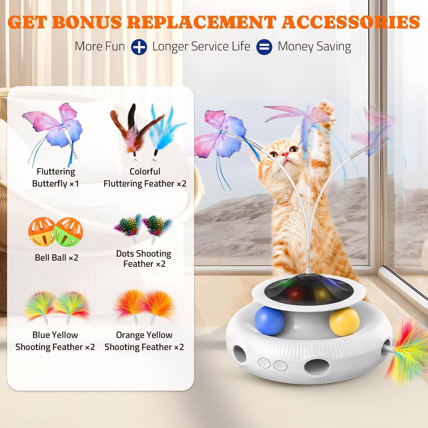 GET BONUS REPLACEMENT ACCESSORIES
More Fun + Longer Service Life = Money Saving
Fluttering Butterfly x1
Colorful Fluttering Feather x2
Bell Ball x2
Dots Shooting Feather x2
Blue Yellow Shooting Feather x2
Orange Yellow Shooting Feather x2