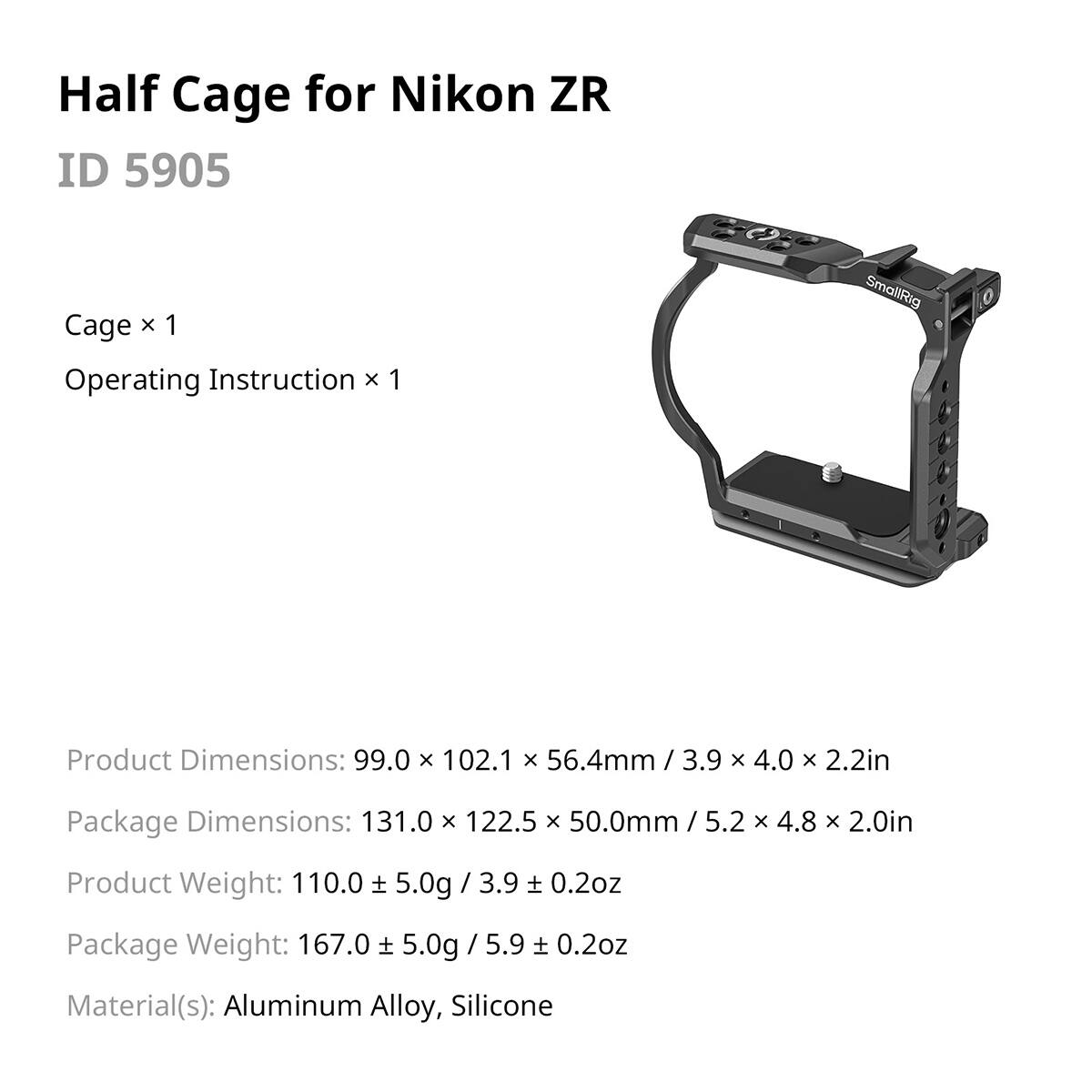 Half Cage for Nikon ZR  
ID 5905  

Cage x 1  
Operating Instruction x 1  

Product Dimensions: 99.0 x 102.1 x 56.4mm / 3.9 x 4.0 x 2.2in  
Package Dimensions: 131.0 x 122.5 x 50.0mm / 5.2 x 4.8 x 2.0in  

Product Weight: 110.0 ± 5.0g / 3.9 ± 0.2oz  
Package Weight: 167.0 ± 5.0g / 5.9 ± 0.2oz  

Material(s): Aluminum Alloy, Silicone