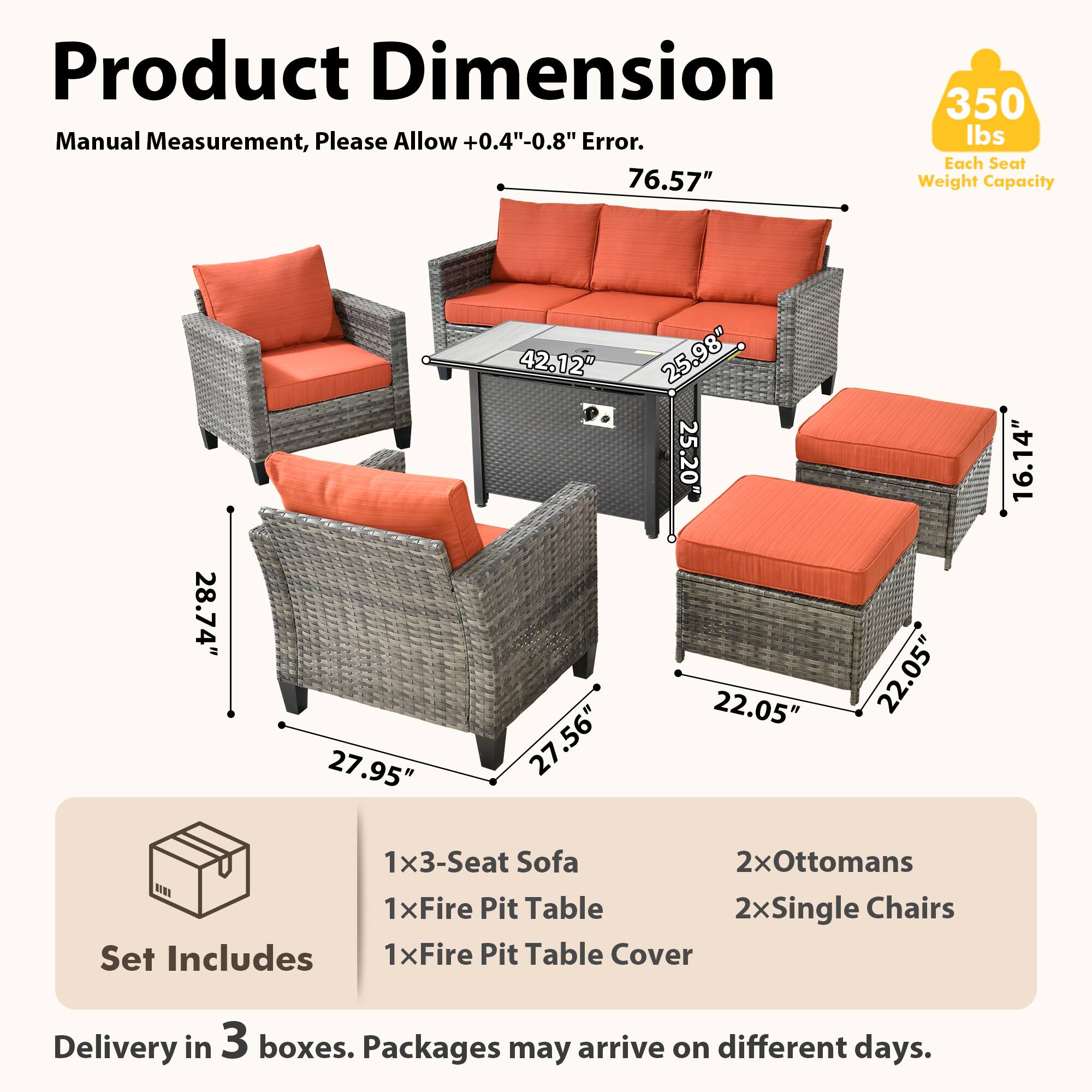 Product Dimension  
Manual Measurement, Please Allow +0.4"-0.8" Error.  
76.57"  
350 lbs Each Seat Weight Capacity  
28.74" 27.95" 42.12" 27.56" 25.98" 25.20" 22.05" 22.05" 16.14"  
1x3-Seat Sofa  
2xOttomans  
1xFire Pit Table  
2xSingle Chairs  
Set Includes  
1xFire Pit Table Cover  
Delivery in 3 boxes. Packages may arrive on different days.