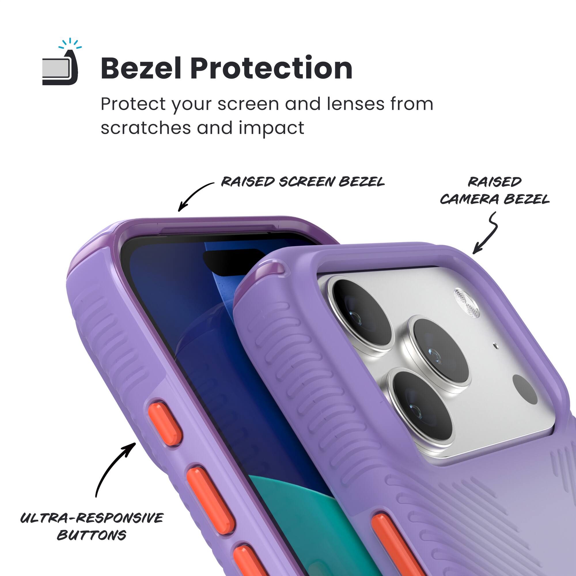 Bezel Protection  
Protect your screen and lenses from scratches and impact  

- RAISED SCREEN BEZEL  
- RAISED CAMERA BEZEL  
- ULTRA-RESPONSIVE BUTTONS