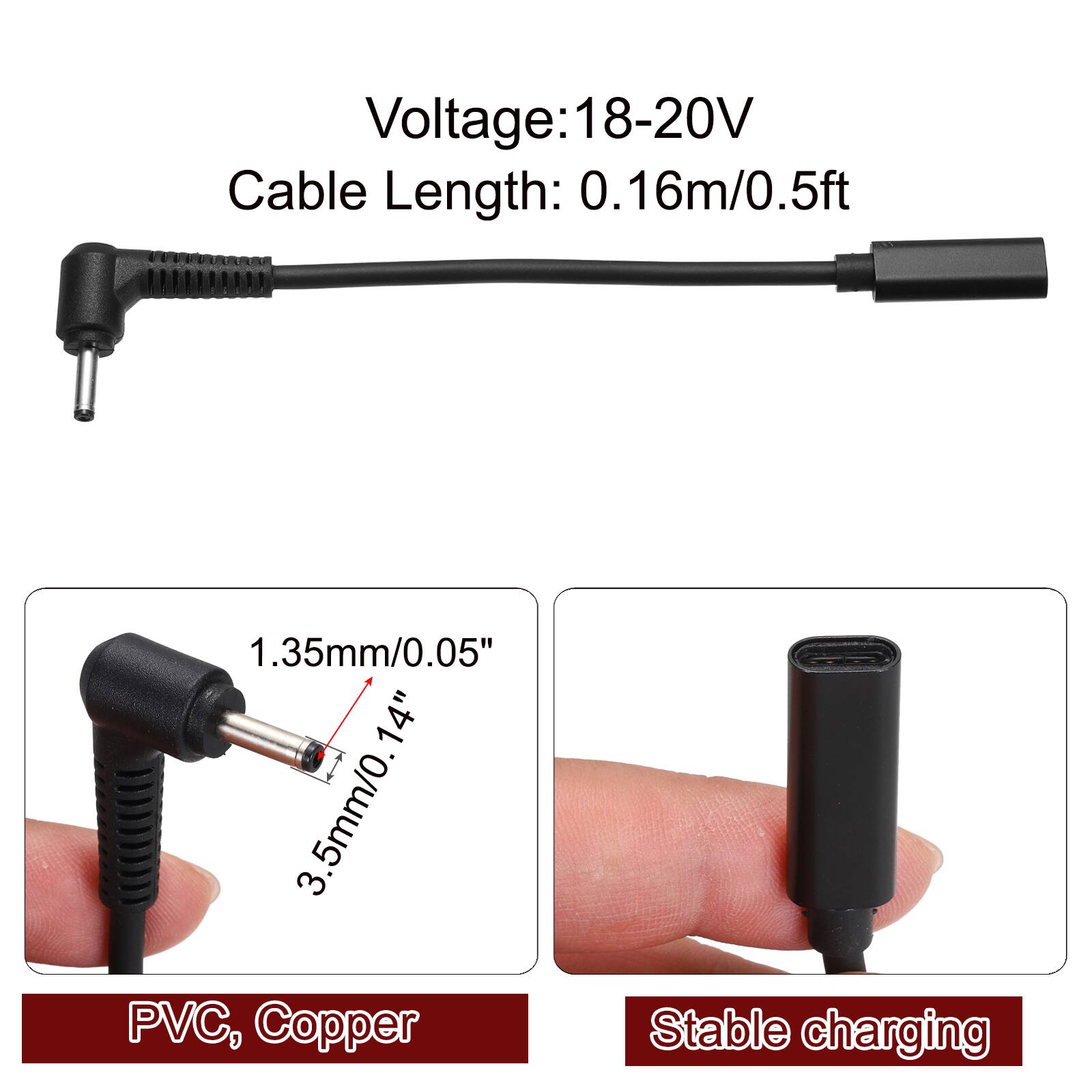 Voltage: 18-20V  
Cable Length: 0.16m/0.5ft  
1.35mm/0.05"  
3.5mm/0.14"  
PVC, Copper  
Stable charging